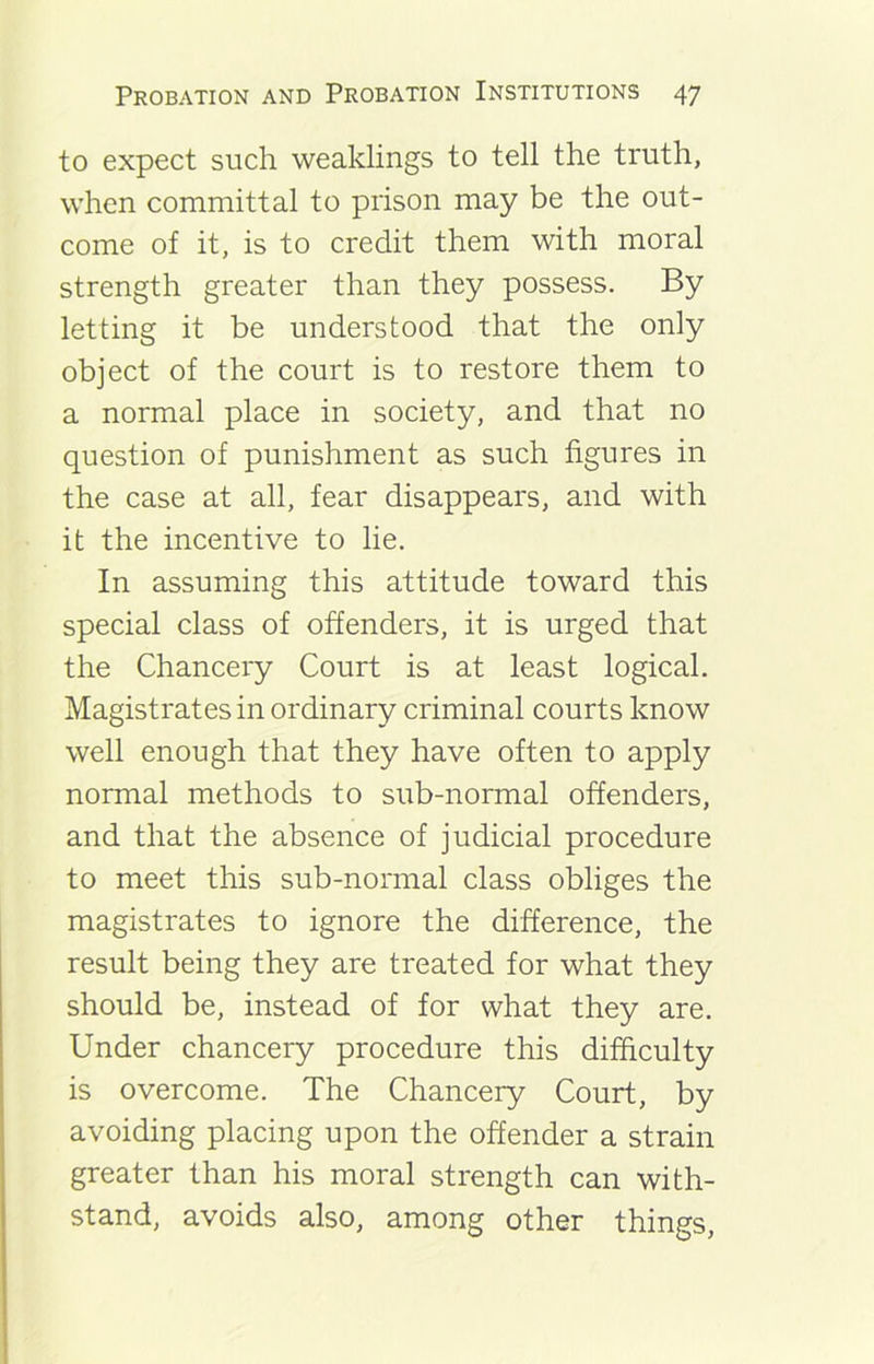 to expect such weaklings to tell the truth, when committal to prison may be the out- come of it, is to credit them with moral strength greater than they possess. By letting it be understood that the only object of the court is to restore them to a normal place in society, and that no question of punishment as such figures in the case at all, fear disappears, and with it the incentive to lie. In assuming this attitude toward this special class of offenders, it is urged that the Chancery Court is at least logical. Magistrates in ordinary criminal courts know well enough that they have often to apply normal methods to sub-normal offenders, and that the absence of judicial procedure to meet this sub-normal class obliges the magistrates to ignore the difference, the result being they are treated for what they should be, instead of for what they are. Under chancery procedure this difficulty is overcome. The Chancery Court, by avoiding placing upon the offender a strain greater than his moral strength can with- stand, avoids also, among other things,