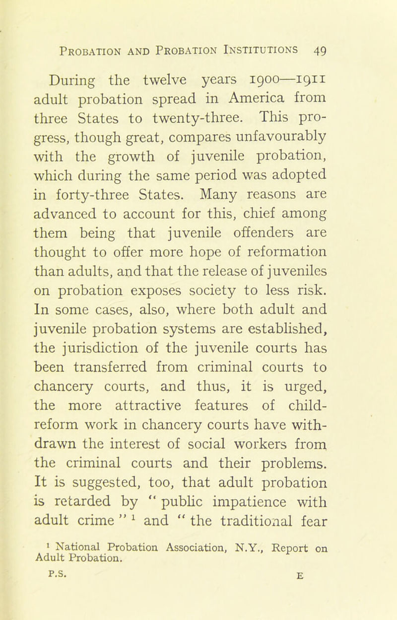 During the twelve years 1900—1911 adult probation spread in America from three States to twenty-three. This pro- gress, though great, compares unfavourably with the growth of juvenile probation, which during the same period was adopted in forty-three States. Many reasons are advanced to account for this, chief among them being that juvenile offenders are thought to offer more hope of reformation than adults, and that the release of juveniles on probation exposes society to less risk. In some cases, also, where both adult and juvenile probation systems are established, the jurisdiction of the juvenile courts has been transferred from criminal courts to chancery courts, and thus, it is urged, the more attractive features of child- reform work in chancery courts have with- drawn the interest of social workers from the criminal courts and their problems. It is suggested, too, that adult probation is retarded by “ public impatience with adult crime ” 1 and “ the traditional fear 1 National Probation Association, N.Y., Report on Adult Probation.