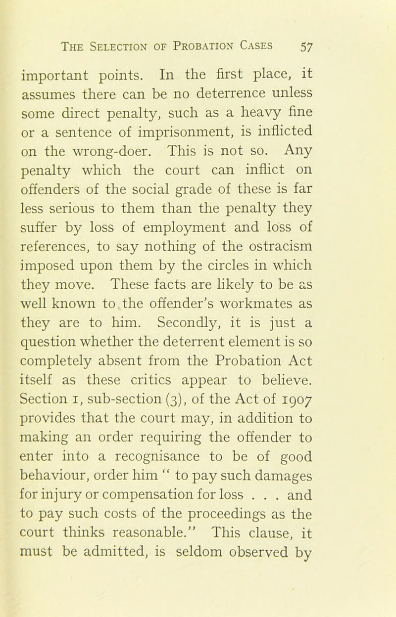 important points. In the first place, it assumes there can be no deterrence unless some direct penalty, such as a heavy fine or a sentence of imprisonment, is inflicted on the wrong-doer. This is not so. Any penalty which the court can inflict on offenders of the social grade of these is far less serious to them than the penalty they suffer by loss of employment and loss of references, to say nothing of the ostracism imposed upon them by the circles in which they move. These facts are likely to be as well known to the offender’s workmates as they are to him. Secondly, it is just a question whether the deterrent element is so completely absent from the Probation Act itself as these critics appear to believe. Section 1, sub-section (3), of the Act of 1907 provides that the court may, in addition to making an order requiring the offender to enter into a recognisance to be of good behaviour, order him “ to pay such damages for injury or compensation for loss . . . and to pay such costs of the proceedings as the court thinks reasonable.” This clause, it must be admitted, is seldom observed by