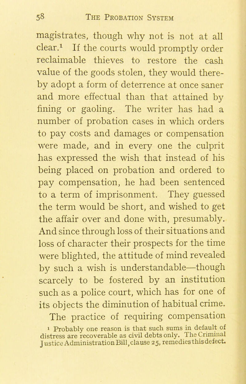 magistrates, though why not is not at all clear.1 If the courts would promptly order reclaimable thieves to restore the cash value of the goods stolen, they would there- by adopt a form of deterrence at once saner and more effectual than that attained by fining or gaoling. The writer has had a number of probation cases in which orders to pay costs and damages or compensation were made, and in every one the culprit has expressed the wish that instead of his being placed on probation and ordered to pay compensation, he had been sentenced to a term of imprisonment. They guessed the term would be short, and wished to get the affair over and done with, presumably. And since through loss of their situations and loss of character their prospects for the time were blighted, the attitude of mind revealed by such a wish is understandable—though scarcely to be fostered by an institution such as a police court, which has for one of its objects the diminution of habitual crime. The practice of requiring compensation 1 Probably one reason is that such sums in default of distress are recoverable as civil debts only. The Criminal Justice Administration Bill, clause 25, remedies this defect.