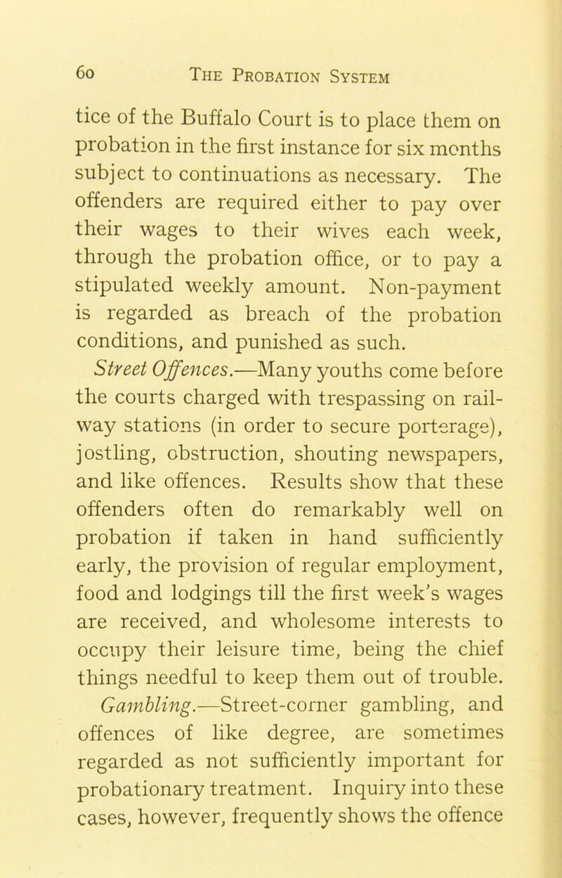 tice of the Buffalo Court is to place them on probation in the first instance for six months subject to continuations as necessary. The offenders are required either to pay over their wages to their wives each week, through the probation office, or to pay a stipulated weekly amount. Non-payment is regarded as breach of the probation conditions, and punished as such. Street Offences.—Many youths come before the courts charged with trespassing on rail- way stations (in order to secure porterage), jostling, obstruction, shouting newspapers, and like offences. Results show that these offenders often do remarkably well on probation if taken in hand sufficiently early, the provision of regular employment, food and lodgings till the first week’s wages are received, and wholesome interests to occupy their leisure time, being the chief things needful to keep them out of trouble. Gambling.—Street-corner gambling, and offences of like degree, are sometimes regarded as not sufficiently important for probationary treatment. Inquiry into these cases, however, frequently shows the offence