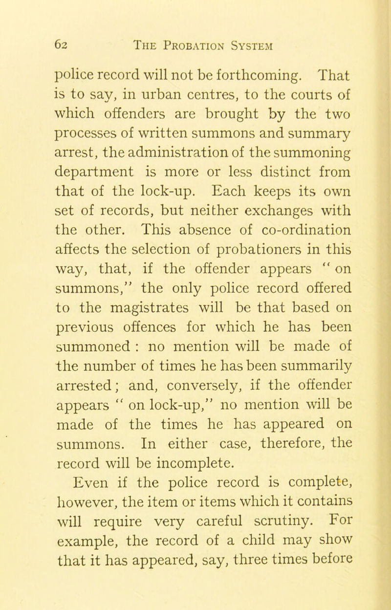 police record will not be forthcoming. That is to say, in urban centres, to the courts of which offenders are brought by the two processes of written summons and summary arrest, the administration of the summoning department is more or less distinct from that of the lock-up. Each keeps its own set of records, but neither exchanges with the other. This absence of co-ordination affects the selection of probationers in this way, that, if the offender appears “ on summons,” the only police record offered to the magistrates will be that based on previous offences for which he has been summoned : no mention will be made of the number of times he has been summarily arrested; and, conversely, if the offender appears “ on lock-up,” no mention will be made of the times he has appeared on summons. In either case, therefore, the record will be incomplete. Even if the police record is complete, however, the item or items which it contains will require very careful scrutiny. For example, the record of a child may show that it has appeared, say, three times before