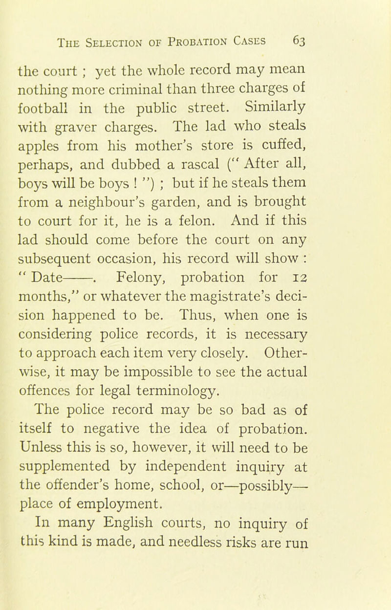 the court; yet the whole record may mean nothing more criminal than three charges of football in the public street. Similarly with graver charges. The lad who steals apples from his mother’s store is cuffed, perhaps, and dubbed a rascal (“ After all, boys will be boys ! ”) ; but if he steals them from a neighbour’s garden, and is brought to court for it, he is a felon. And if this lad should come before the court on any subsequent occasion, his record will show :  Date . Felony, probation for 12 months,” or whatever the magistrate’s deci- sion happened to be. Thus, when one is considering police records, it is necessary to approach each item very closely. Other- wise, it may be impossible to see the actual offences for legal terminology. The police record may be so bad as of itself to negative the idea of probation. Unless this is so, however, it will need to be supplemented by independent inquiry at the offender’s home, school, or—possibly—- place of employment. In many English courts, no inquiry of this kind is made, and needless risks are run