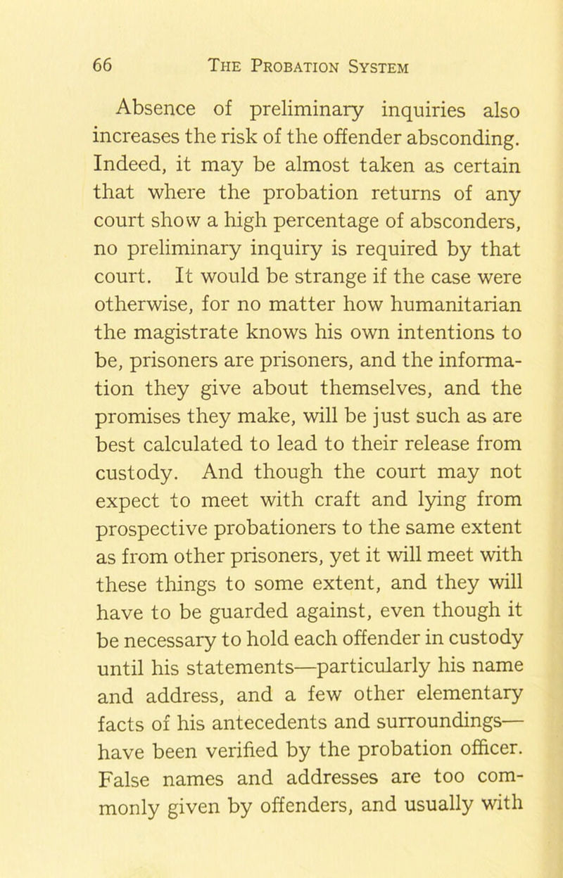 Absence of preliminary inquiries also increases the risk of the offender absconding. Indeed, it may be almost taken as certain that where the probation returns of any court show a high percentage of absconders, no preliminary inquiry is required by that court. It would be strange if the case were otherwise, for no matter how humanitarian the magistrate knows his own intentions to be, prisoners are prisoners, and the informa- tion they give about themselves, and the promises they make, will be just such as are best calculated to lead to their release from custody. And though the court may not expect to meet with craft and lying from prospective probationers to the same extent as from other prisoners, yet it will meet with these things to some extent, and they will have to be guarded against, even though it be necessary to hold each offender in custody until his statements—particularly his name and address, and a few other elementary facts of his antecedents and surroundings— have been verified by the probation officer. False names and addresses are too com- monly given by offenders, and usually with