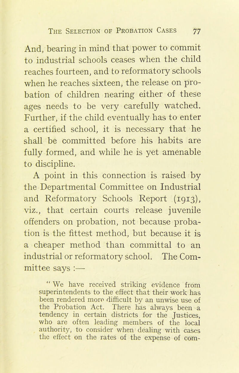 And, bearing in mind that power to commit to industrial schools ceases when the child reaches fourteen, and to reformatory schools when he reaches sixteen, the release on pro- bation of children nearing either of these ages needs to be very carefully watched. Further, if the child eventually has to enter a certified school, it is necessary that he shall be committed before his habits are fully formed, and while he is yet amenable to discipline. A point in this connection is raised by the Departmental Committee on Industrial and Reformatory Schools Report (1913), viz., that certain courts release juvenile offenders on probation, not because proba- tion is the fittest method, but because it is a cheaper method than committal to an industrial or reformatory school. The Com- mittee says :— “ We have received striking evidence from superintendents to the effect that their work has been rendered more difficult by an unwise use of the Probation Act. There has always been a tendency in certain districts for the Justices, who are often leading members of the local authority, to consider when dealing with cases the effect on the rates of the expense of com-