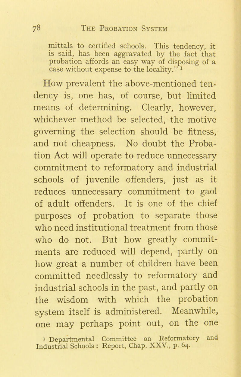 mittals to certified schools. This tendency, it is said, has been aggravated by the fact that probation affords an easy way of disposing of a case without expense to the locality.” 1 How prevalent the above-mentioned ten- dency is, one has, of course, but limited means of determining. Clearly, however, whichever method be selected, the motive governing the selection should be fitness, and not cheapness. No doubt the Proba- tion Act will operate to reduce unnecessary commitment to reformatory and industrial schools of juvenile offenders, just as it reduces unnecessary commitment to gaol of adult offenders. It is one of the chief purposes of probation to separate those who need institutional treatment from those who do not. But how greatly commit- ments are reduced will depend, partly on how great a number of children have been committed needlessly to reformatory and industrial schools in the past, and partly on the wisdom with which the probation system itself is administered. Meanwhile, one may perhaps point out, on the one 1 Departmental Committee on Reformatory and Industrial Schools : Report, Chap. XXV., p. 64.