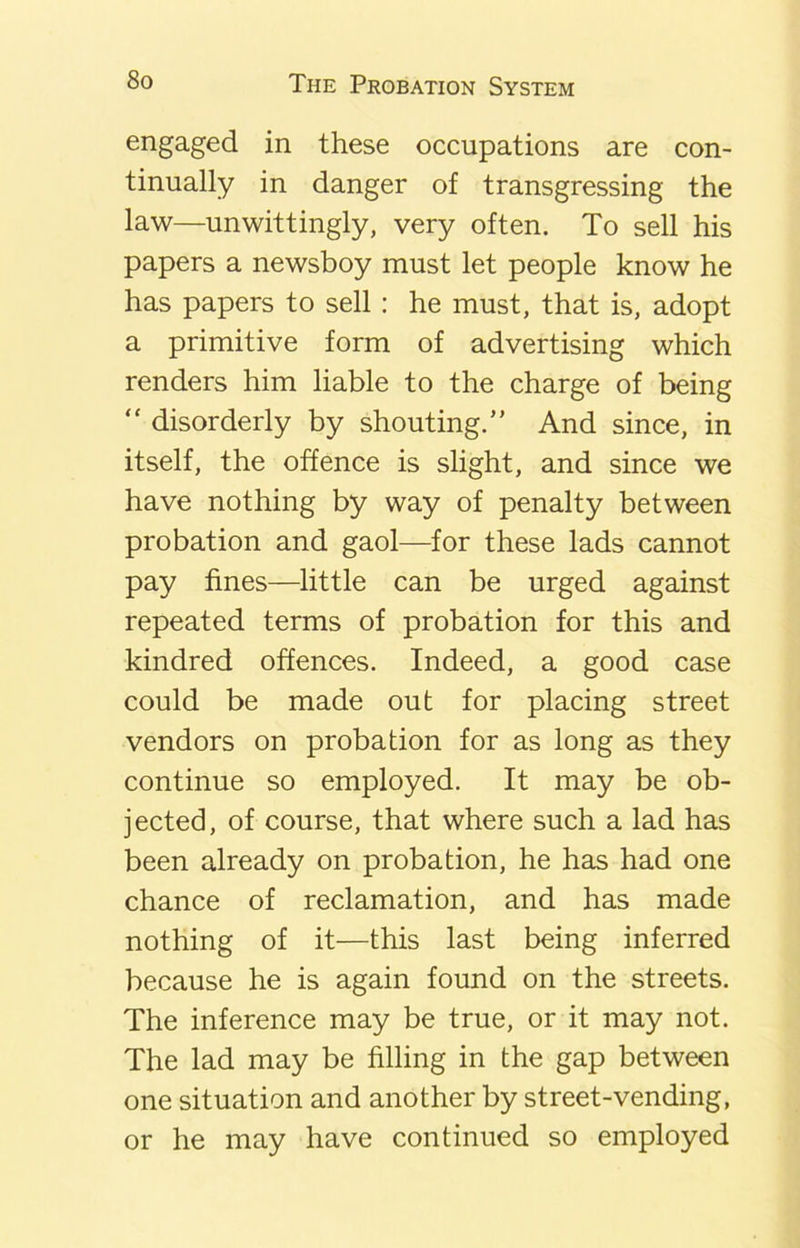 engaged in these occupations are con- tinually in danger of transgressing the law—unwittingly, very often. To sell his papers a newsboy must let people know he has papers to sell: he must, that is, adopt a primitive form of advertising which renders him liable to the charge of being “ disorderly by shouting.” And since, in itself, the offence is slight, and since we have nothing by way of penalty between probation and gaol—for these lads cannot pay fines—little can be urged against repeated terms of probation for this and kindred offences. Indeed, a good case could be made out for placing street vendors on probation for as long as they continue so employed. It may be ob- jected, of course, that where such a lad has been already on probation, he has had one chance of reclamation, and has made nothing of it—this last being inferred because he is again found on the streets. The inference may be true, or it may not. The lad may be filling in the gap between one situation and another by street-vending, or he may have continued so employed