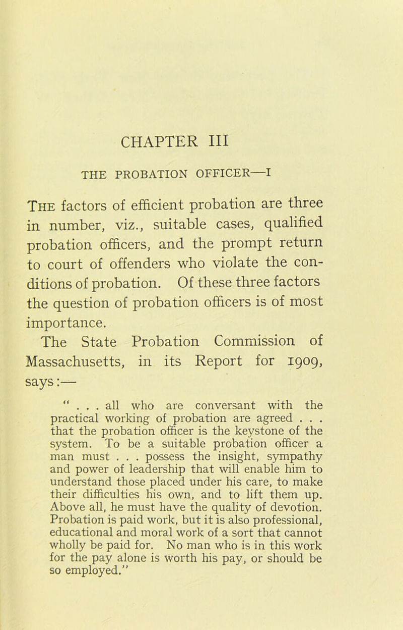 CHAPTER III THE PROBATION OFFICER—I The factors of efficient probation are three in number, viz., suitable cases, qualified probation officers, and the prompt return to court of offenders who violate the con- ditions of probation. Of these three factors the question of probation officers is of most importance. The State Probation Commission of Massachusetts, in its Report for 1909, says:— “ . . . all who are conversant with the practical working of probation are agreed . . . that the probation officer is the keystone of the system. To be a suitable probation officer a man must . . . possess the insight, sympathy and power of leadership that will enable him to understand those placed under his care, to make their difficulties his own, and to lift them up. Above all, he must have the quality of devotion. Probation is paid work, but it is also professional, educational and moral work of a sort that cannot wholly be paid for. No man who is in this work for the pay alone is worth his pay, or should be so employed.”