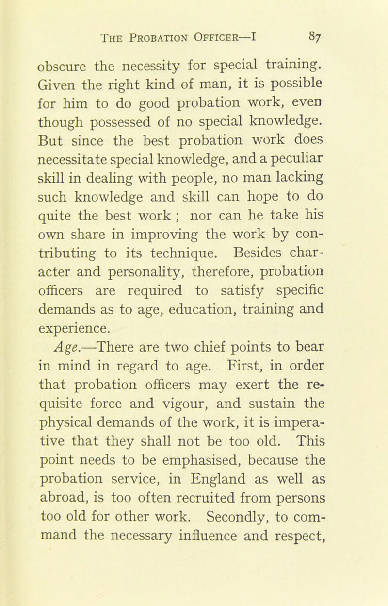 obscure the necessity for special training. Given the right kind of man, it is possible for him to do good probation work, even though possessed of no special knowledge. But since the best probation work does necessitate special knowledge, and a peculiar skill in dealing with people, no man lacking such knowledge and skill can hope to do quite the best work ; nor can he take his own share in improving the work by con- tributing to its technique. Besides char- acter and personality, therefore, probation officers are required to satisfy specific demands as to age, education, training and experience. Age.—There are two chief points to bear in mind in regard to age. First, in order that probation officers may exert the re- quisite force and vigour, and sustain the physical demands of the work, it is impera- tive that they shall not be too old. This point needs to be emphasised, because the probation service, in England as well as abroad, is too often recruited from persons too old for other work. Secondly, to com- mand the necessary influence and respect,