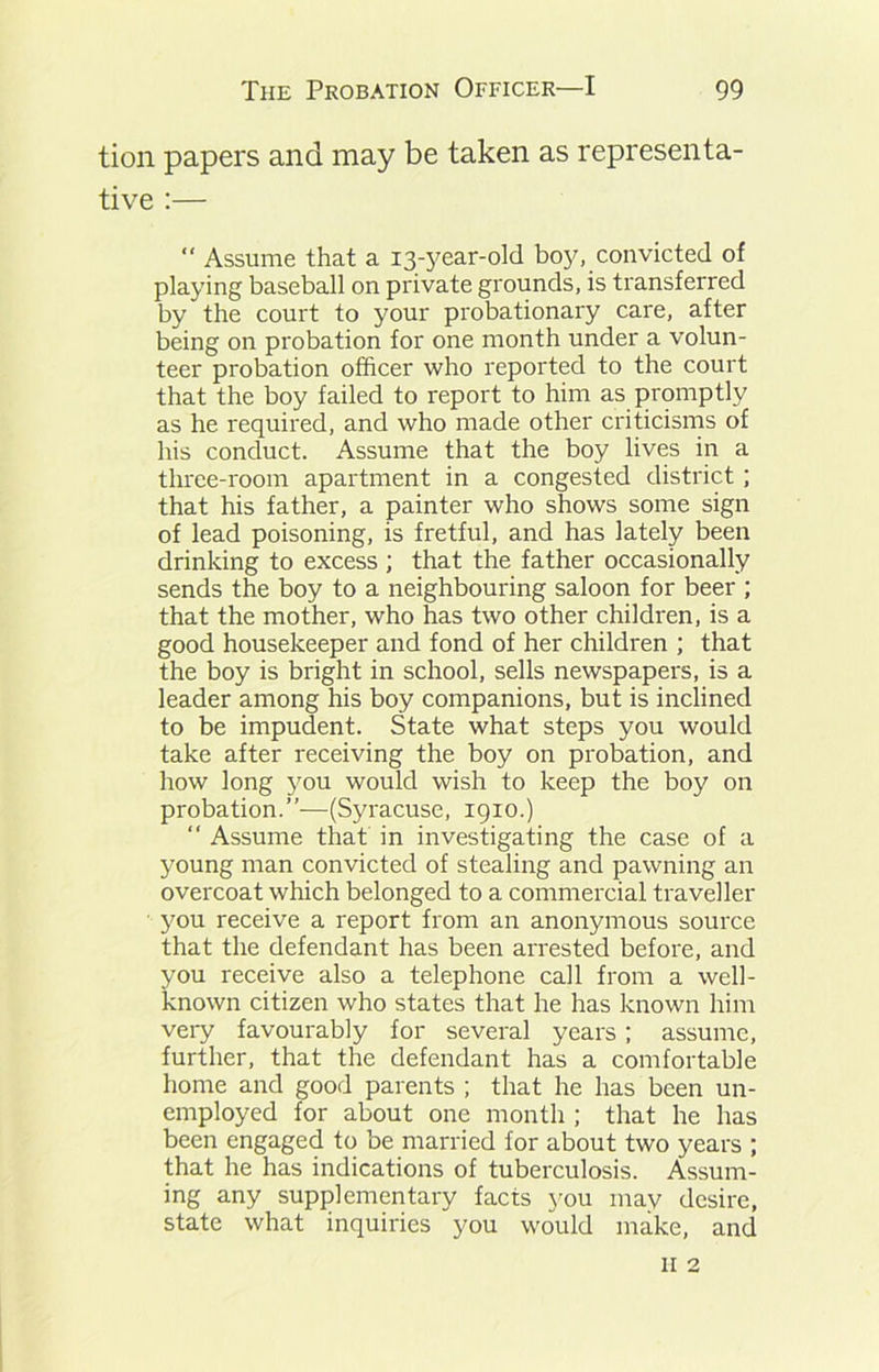 tion papers and may be taken as representa- tive :— “ Assume that a 13-year-old boy, convicted of playing baseball on private grounds, is transferred by the court to your probationary care, after being on probation for one month under a volun- teer probation officer who reported to the court that the boy failed to report to him as promptly as he required, and who made other criticisms of his conduct. Assume that the boy lives in a three-room apartment in a congested district; that his father, a painter who shows some sign of lead poisoning, is fretful, and has lately been drinking to excess; that the father occasionally sends the boy to a neighbouring saloon for beer ; that the mother, who has two other children, is a good housekeeper and fond of her children ; that the boy is bright in school, sells newspapers, is a leader among his boy companions, but is inclined to be impudent. State what steps you would take after receiving the boy on probation, and how long you would wish to keep the boy on probation.”—(Syracuse, 1910.) “ Assume that in investigating the case of a young man convicted of stealing and pawning an overcoat which belonged to a commercial traveller you receive a report from an anonymous source that the defendant has been arrested before, and you receive also a telephone call from a well- known citizen who states that he has known him very favourably for several years; assume, further, that the defendant has a comfortable home and good parents ; that he has been un- employed for about one month ; that he has been engaged to be married for about two years ; that he has indications of tuberculosis. Assum- ing any supplementary facts you may desire, state what inquiries you would make, and 11 2