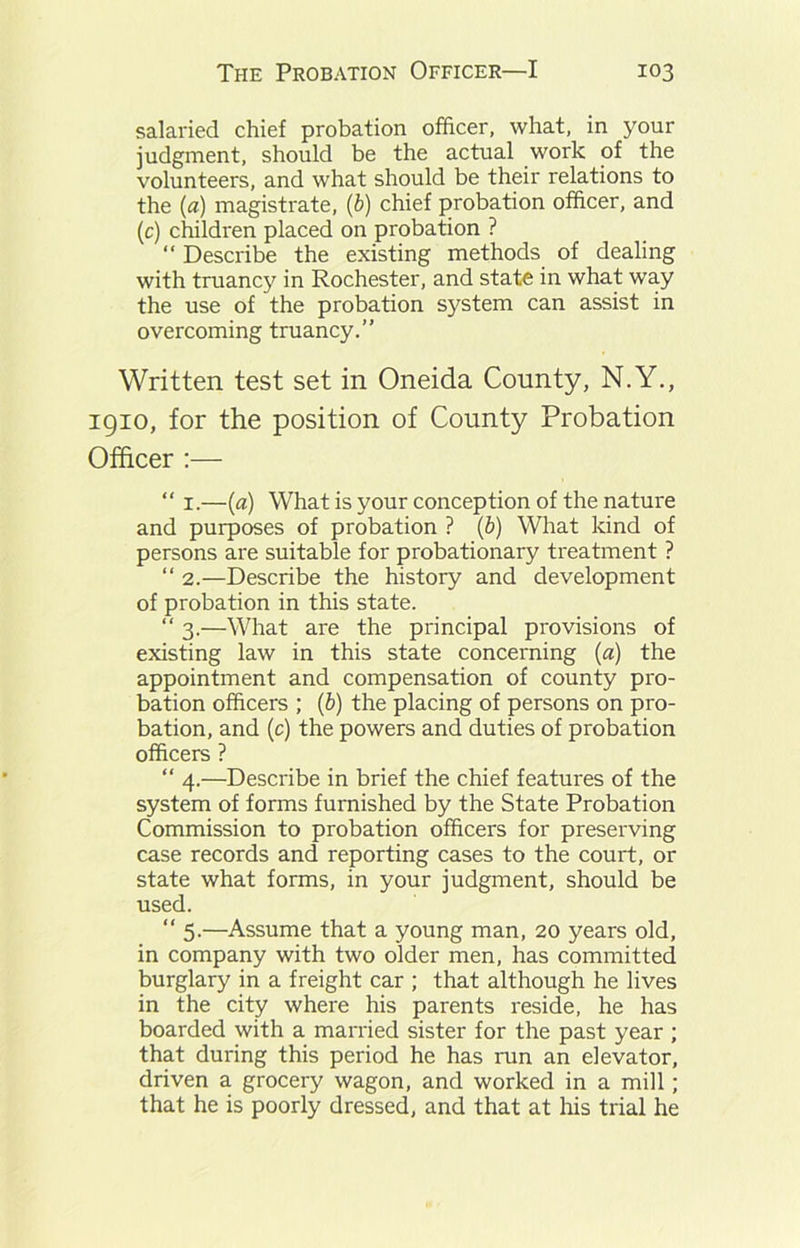 salaried chief probation officer, what, in your judgment, should be the actual work of the volunteers, and what should be their relations to the (a) magistrate, (b) chief probation officer, and (c) children placed on probation ? “ Describe the existing methods of dealing with truancy in Rochester, and state in what way the use of the probation system can assist in overcoming truancy.” Written test set in Oneida County, N.Y., 1910, for the position of County Probation Officer :— “ 1.—(a) What is your conception of the nature and purposes of probation ? (b) What kind of persons are suitable for probationary treatment ? “ 2.—Describe the history and development of probation in this state. “ 3.—What are the principal provisions of existing law in this state concerning (a) the appointment and compensation of county pro- bation officers ; (b) the placing of persons on pro- bation, and (c) the powers and duties of probation officers ? “ 4.—Describe in brief the chief features of the system of forms furnished by the State Probation Commission to probation officers for preserving case records and reporting cases to the court, or state what forms, in your judgment, should be used. “ 5.—Assume that a young man, 20 years old, in company with two older men, has committed burglary in a freight car ; that although he lives in the city where his parents reside, he has boarded with a married sister for the past year ; that during this period he has run an elevator, driven a grocery wagon, and worked in a mill; that he is poorly dressed, and that at his trial he