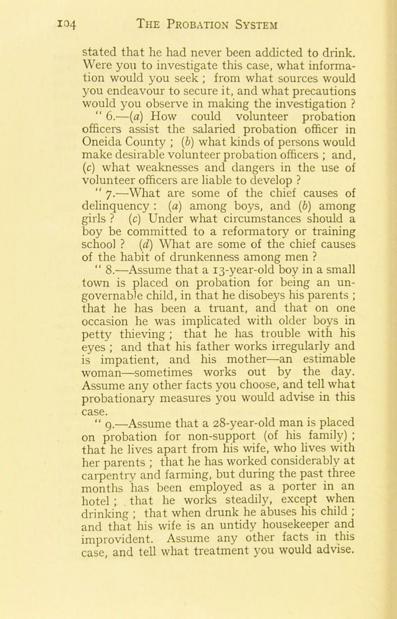 stated that he had never been addicted to drink. Were you to investigate this case, what informa- tion would you seek ; from what sources would you endeavour to secure it, and what precautions would you observe in making the investigation ? “ 6.—(a) How could volunteer probation officers assist the salaried probation officer in Oneida County ; (b) what kinds of persons would make desirable volunteer probation officers ; and, (c) what weaknesses and dangers in the use of volunteer officers are liable to develop ? “ 7.—What are some of the chief causes of delinquency : (a) among boys, and (b) among girls ? (c) Under what circumstances should a boy be committed to a reformatory or training school ? (d) What are some of the chief causes of the habit of drunkenness among men ? “ 8.—Assume that a 13-year-old boy in a small town is placed on probation for being an un- governable child, in that he disobeys his parents ; that he has been a truant, and that on one occasion he was implicated with older boys in petty thieving ; that he has trouble with his eyes ; and that his father works irregularly and is impatient, and his mother—an estimable woman—sometimes works out by the day. Assume any other facts you choose, and tell what probationary measures you would advise in this case. “ 9.—Assume that a 28-year-old man is placed on probation for non-support (of his family) ; that he lives apart from his wife, who lives with her parents ; that he has worked considerably at carpentry and farming, but during the past three months has been employed as a porter in an hotel ; that he works steadily, except when drinking ; that when drunk he abuses his child ; and that his wife is an untidy housekeeper and improvident. Assume any other facts in this case, and tell what treatment you would advise.