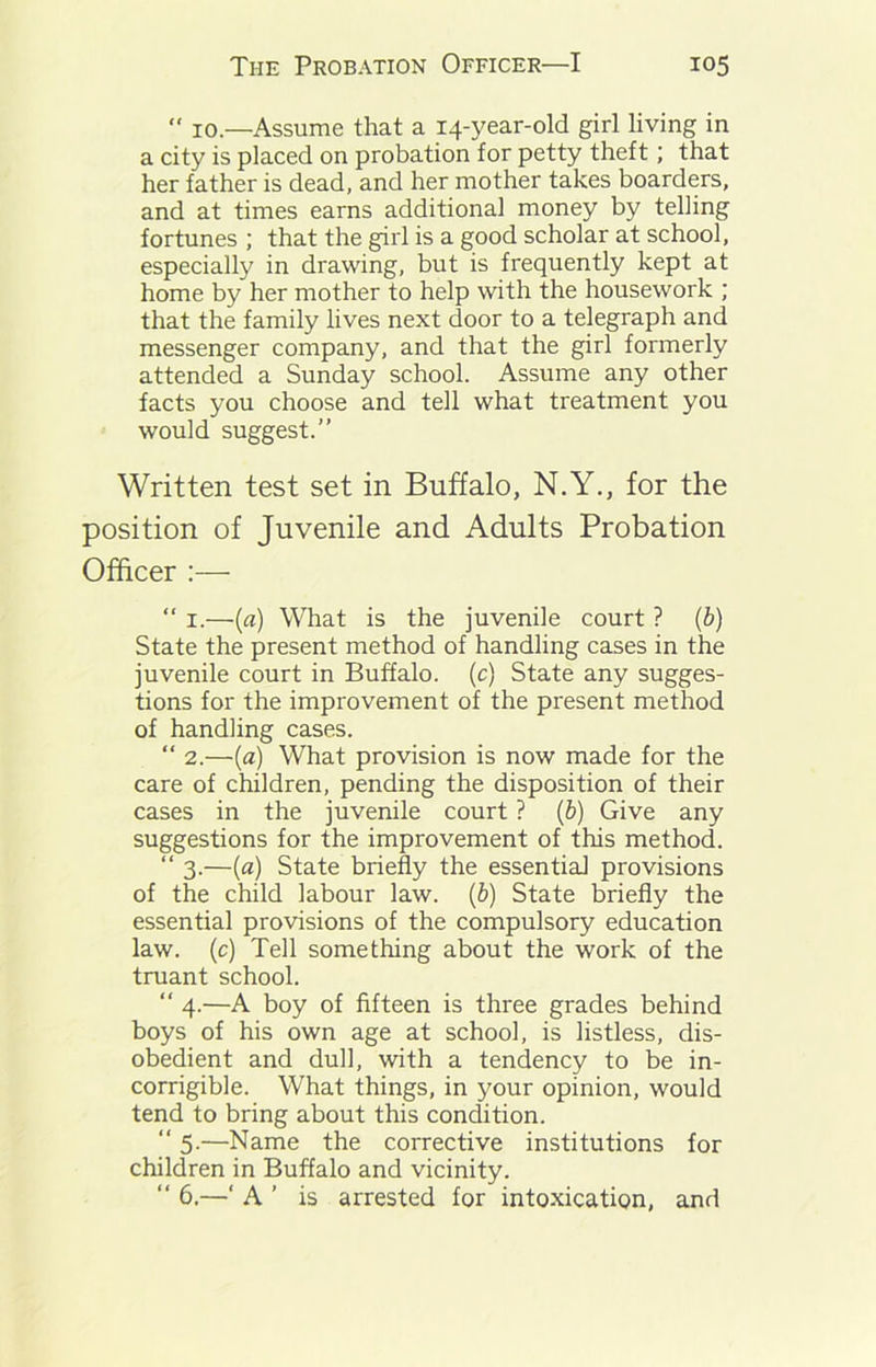  10.—Assume that a 14-year-old girl living in a city is placed on probation for petty theft; that her father is dead, and her mother takes boarders, and at times earns additional money by telling fortunes ; that the girl is a good scholar at school, especially in drawing, but is frequently kept at home by her mother to help with the housework ; that the family lives next door to a telegraph and messenger company, and that the girl formerly attended a Sunday school. Assume any other facts you choose and tell what treatment you would suggest.” Written test set in Buffalo, N.Y., for the position of Juvenile and Adults Probation Officer :— “ 1.—(a) What is the juvenile court ? (b) State the present method of handling cases in the juvenile court in Buffalo, (c) State any sugges- tions for the improvement of the present method of handling cases. “ 2.—(a) What provision is now made for the care of children, pending the disposition of their cases in the juvenile court ? (b) Give any suggestions for the improvement of this method. “ 3.—(a) State briefly the essential provisions of the child labour law. (b) State briefly the essential provisions of the compulsory education law. (c) Tell something about the work of the truant school. “ 4.—A boy of fifteen is three grades behind boys of his own age at school, is listless, dis- obedient and dull, with a tendency to be in- corrigible. What things, in your opinion, would tend to bring about this condition. “ 5-—Name the corrective institutions for children in Buffalo and vicinity. “ 6.—‘ A ’ is arrested for intoxication, and