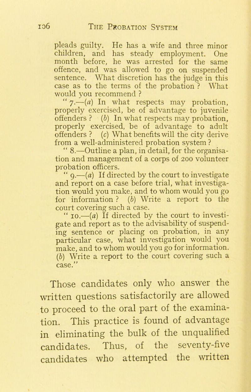 pleads guilty. He has a wife and three minor children, and has steady employment. One month before, he was arrested for the same offence, and was allowed to go on suspended sentence. What discretion has the judge in this case as to the terms of the probation ? What would you recommend ? “ 7.—(a) In what respects may probation, properly exercised, be of advantage to juvenile offenders ? (b) In what respects may probation, properly exercised, be of advantage to adult offenders ? (c) What benefits will the city derive from a well-administered probation system ? “ 8.—Outline a plan, in detail, for the organisa- tion and management of a corps of 200 volunteer probation officers. “ 9.—(a) If directed by the court to investigate and report on a case before trial, what investiga- tion would you make, and to whom would you go for information ? (b) Write a report to the court covering such a case. “ 10.—(a) If directed by the court to investi- gate and report as to the advisability of suspend- ing sentence or placing on probation, in any particular case, what investigation would you make, and to whom would you go for information. (b) Write a report to the court covering such a case.” Those candidates only who answer the written questions satisfactorily are allowed to proceed to the oral part of the examina- tion. This practice is found of advantage in eliminating the bulk of the unqualified candidates. Thus, of the seventy-five candidates who attempted the written