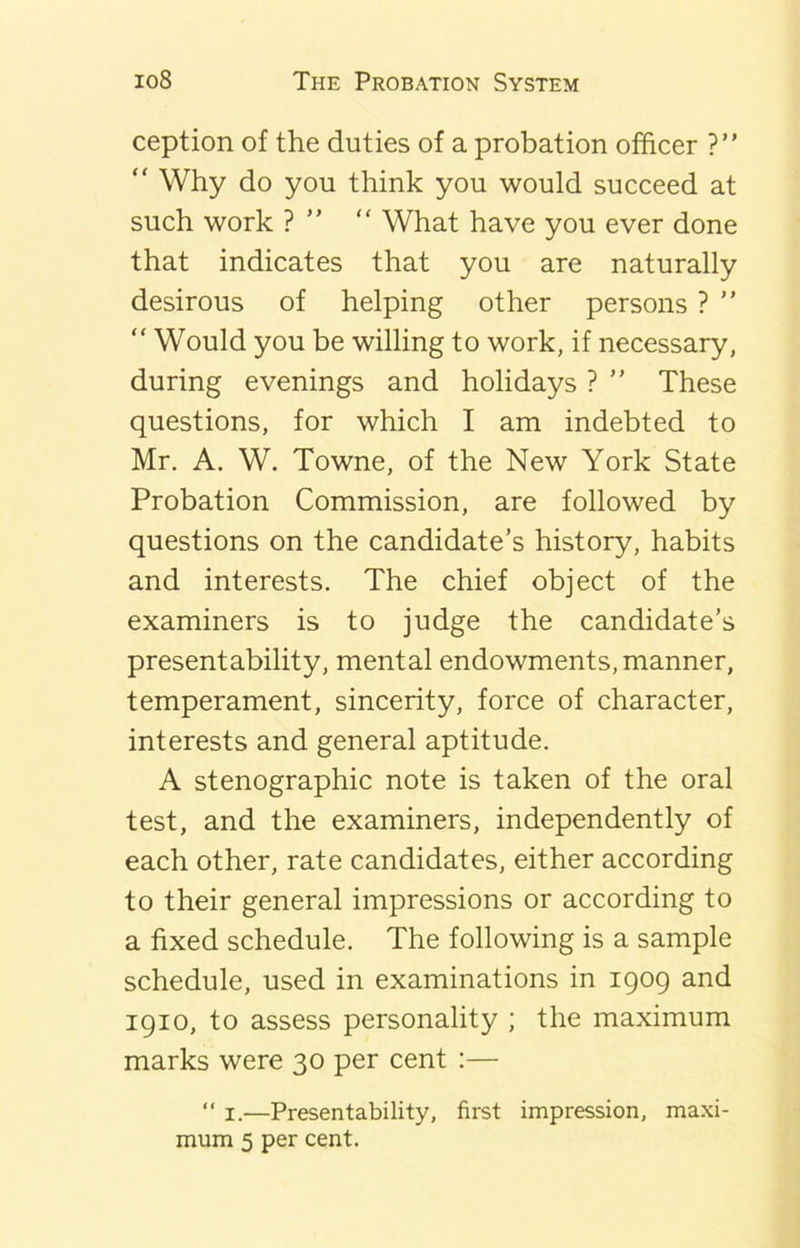 ception of the duties of a probation officer ?” “ Why do you think you would succeed at such work ? “ What have you ever done that indicates that you are naturally desirous of helping other persons ? ” “ Would you be willing to work, if necessary, during evenings and holidays ? ” These questions, for which I am indebted to Mr. A. W. Towne, of the New York State Probation Commission, are followed by questions on the candidate’s history, habits and interests. The chief object of the examiners is to judge the candidate’s present ability, mental endowments, manner, temperament, sincerity, force of character, interests and general aptitude. A stenographic note is taken of the oral test, and the examiners, independently of each other, rate candidates, either according to their general impressions or according to a fixed schedule. The following is a sample schedule, used in examinations in 1909 and 1910, to assess personality ; the maximum marks were 30 per cent :—  1.—Presentability, first impression, maxi- mum 5 per cent.