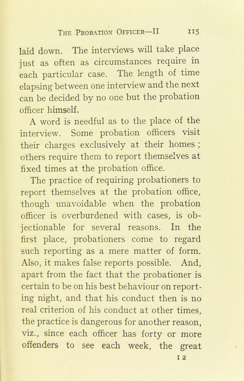 laid down. The interviews will take place just as often as circumstances require in each particular case. The length of time elapsing between one interview and the next can be decided by no one but the probation officer himself. A word is needful as to the place of the interview. Some probation officers visit their charges exclusively at their homes ; others require them to report themselves at fixed times at the probation office. The practice of requiring probationers to report themselves at the probation office, though unavoidable when the probation officer is overburdened with cases, is ob- jectionable for several reasons. In the first place, probationers come to regard such reporting as a mere matter of form. Also, it makes false reports possible. And, apart from the fact that the probationer is certain to be on his best behaviour on report- ing night, and that his conduct then is no real criterion of his conduct at other times, the practice is dangerous for another reason, viz., since each officer has forty or more offenders to see each week, the great