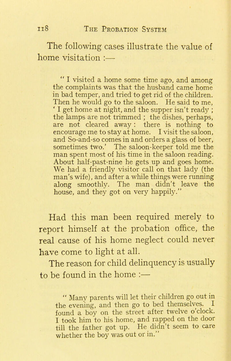 The following cases illustrate the value of home visitation :—  I visited a home some time ago, and among the complaints was that the husband came home in bad temper, and tried to get rid of the children. Then he would go to the saloon. He said to me, ‘ I get home at night, and the supper isn’t ready ; the lamps are not trimmed ; the dishes, perhaps, are not cleared away: there is nothing to encourage me to stay at home. I visit the saloon, and So-and-so comes in and orders a glass of beer, sometimes two.’ The saloon-keeper told me the man spent most of his time in the saloon reading. About half-past-nine he gets up and goes home. We had a friendly visitor call on that lady (the man’s wife), and after a while things were running along smoothly. The man didn’t leave the house, and they got on very happily.’’ Had this man been required merely to report himself at the probation office, the real cause of his home neglect could never have come to light at all. The reason for child delinquency is usually to be found in the home :— “ Many parents will let their children go out in the evening, and then go to bed themselves. I found a boy on the street after twelve o’clock. I took him to his home, and rapped on the door till the father got up. He didn’t seem to care whether the boy was out or in.”