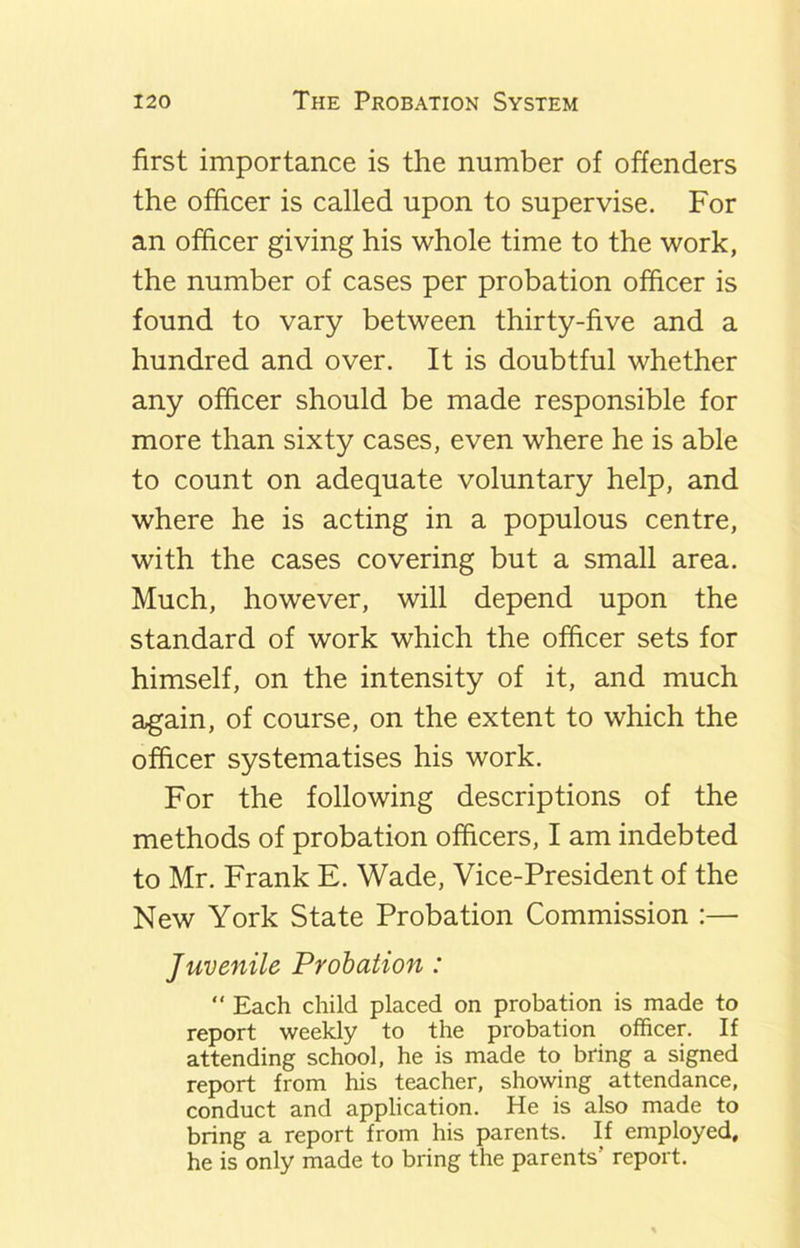 first importance is the number of offenders the officer is called upon to supervise. For an officer giving his whole time to the work, the number of cases per probation officer is found to vary between thirty-five and a hundred and over. It is doubtful whether any officer should be made responsible for more than sixty cases, even where he is able to count on adequate voluntary help, and where he is acting in a populous centre, with the cases covering but a small area. Much, however, will depend upon the standard of work which the officer sets for himself, on the intensity of it, and much again, of course, on the extent to which the officer systematises his work. For the following descriptions of the methods of probation officers, I am indebted to Mr. Frank E. Wade, Vice-President of the New York State Probation Commission :— Juvenile Probation : “ Each child placed on probation is made to report weekly to the probation officer. If attending school, he is made to bring a signed report from his teacher, showing attendance, conduct and application. He is also made to bring a report from his parents. If employed, he is only made to bring the parents’ report.