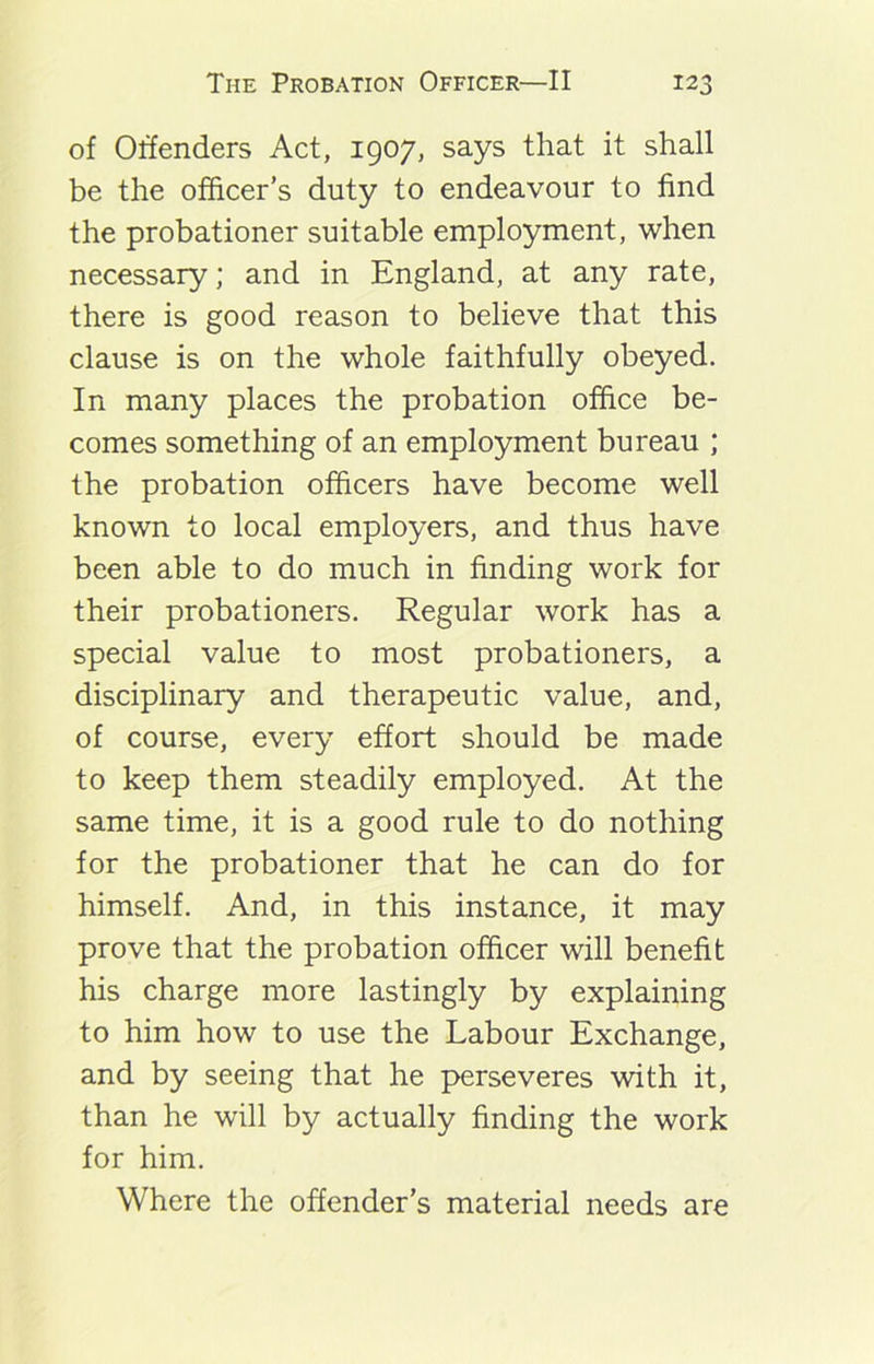 of Offenders Act, 1907, says that it shall be the officer’s duty to endeavour to find the probationer suitable employment, when necessary; and in England, at any rate, there is good reason to believe that this clause is on the whole faithfully obeyed. In many places the probation office be- comes something of an employment bureau ; the probation officers have become well known to local employers, and thus have been able to do much in finding work for their probationers. Regular work has a special value to most probationers, a disciplinary and therapeutic value, and, of course, every effort should be made to keep them steadily employed. At the same time, it is a good rule to do nothing for the probationer that he can do for himself. And, in this instance, it may prove that the probation officer will benefit his charge more lastingly by explaining to him how to use the Labour Exchange, and by seeing that he perseveres with it, than he will by actually finding the work for him. Where the offender’s material needs are