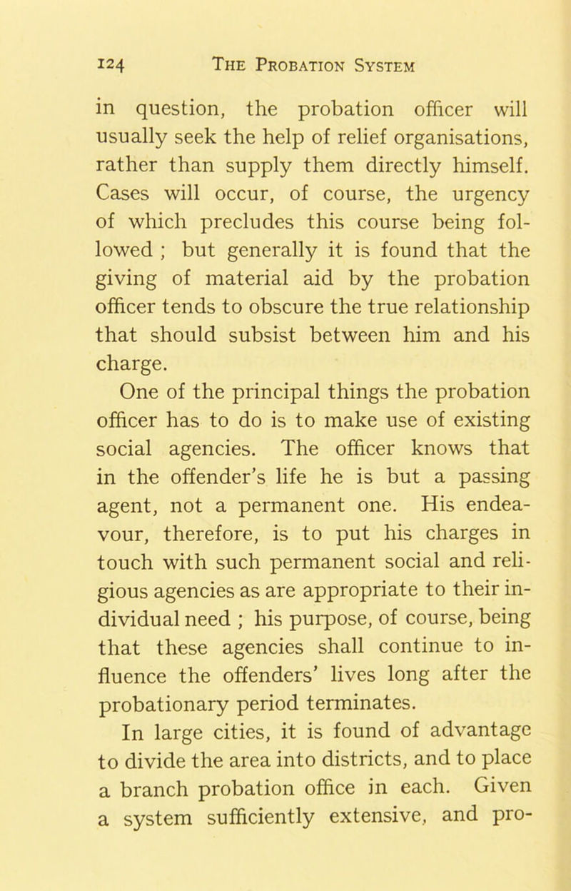 in question, the probation officer will usually seek the help of relief organisations, rather than supply them directly himself. Cases will occur, of course, the urgency of which precludes this course being fol- lowed ; but generally it is found that the giving of material aid by the probation officer tends to obscure the true relationship that should subsist between him and his charge. One of the principal things the probation officer has to do is to make use of existing social agencies. The officer knows that in the offender’s life he is but a passing agent, not a permanent one. His endea- vour, therefore, is to put his charges in touch with such permanent social and reli- gious agencies as are appropriate to their in- dividual need ; his purpose, of course, being that these agencies shall continue to in- fluence the offenders’ lives long after the probationary period terminates. In large cities, it is found of advantage to divide the area into districts, and to place a branch probation office in each. Given a system sufficiently extensive, and pro-