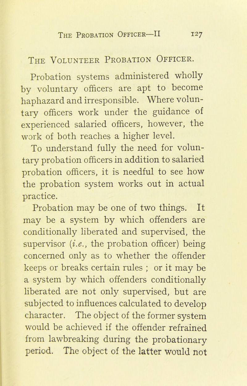 The Volunteer Probation Officer. Probation systems administered wholly by voluntary officers are apt to become haphazard and irresponsible. Where volun- tary officers work under the guidance of experienced salaried officers, however, the work of both reaches a higher level. To understand fully the need for volun- tary probation officers in addition to salaried probation officers, it is needful to see how the probation system works out in actual practice. Probation may be one of two things. It may be a system by which offenders are conditionally liberated and supervised, the supervisor (i.e., the probation officer) being concerned only as to whether the offender keeps or breaks certain rules ; or it may be a system by which offenders conditionally liberated are not only supervised, but are subjected to influences calculated to develop character. The object of the former system would be achieved if the offender refrained from lawbreaking during the probationary period. The object of the latter would not