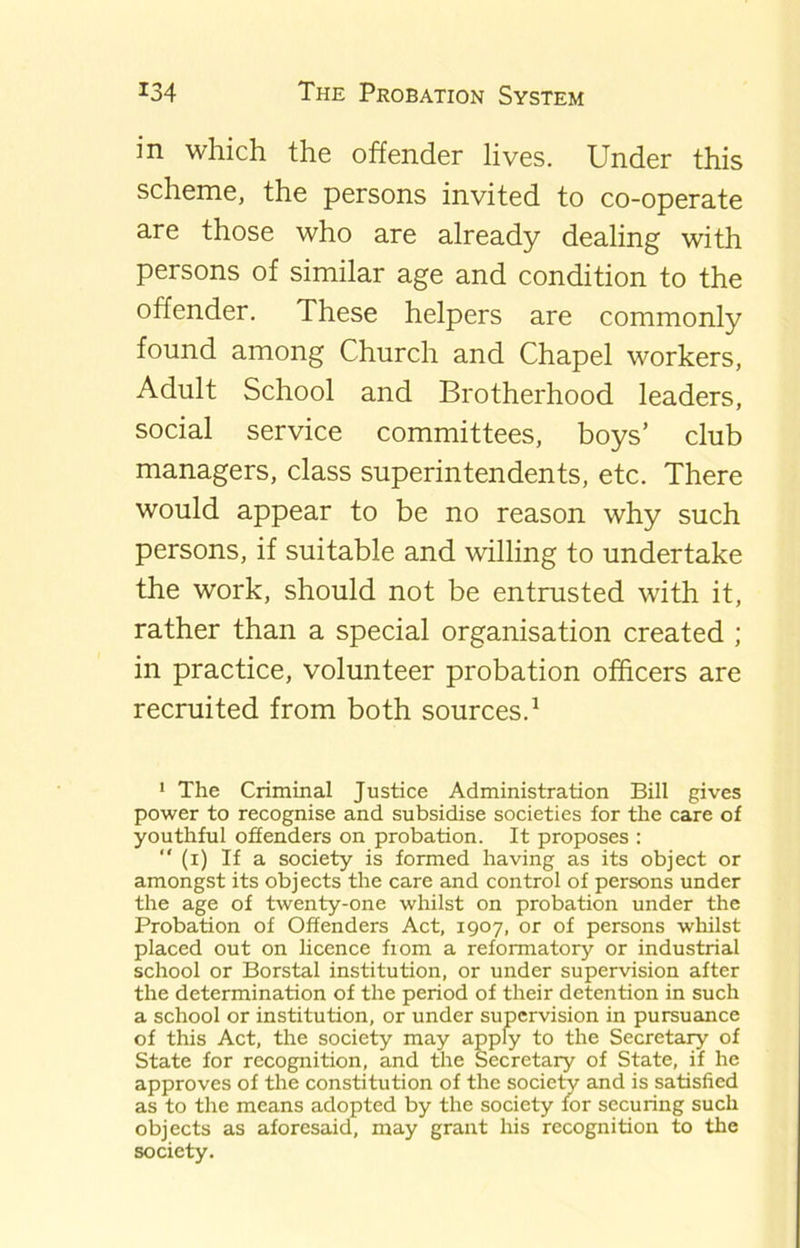 in which the offender lives. Under this scheme, the persons invited to co-operate are those who are already dealing with persons of similar age and condition to the offender. These helpers are commonly found among Church and Chapel workers, Adult School and Brotherhood leaders, social service committees, boys’ club managers, class superintendents, etc. There would appear to be no reason why such persons, if suitable and willing to undertake the work, should not be entrusted with it, rather than a special organisation created ; in practice, volunteer probation officers are recruited from both sources.1 1 The Criminal Justice Administration Bill gives power to recognise and subsidise societies for the care of youthful offenders on probation. It proposes : “ (i) If a society is formed having as its object or amongst its objects the care and control of persons under the age of twenty-one whilst on probation under the Probation of Offenders Act, 1907, or of persons whilst placed out on licence from a reformatory or industrial school or Borstal institution, or under supervision after the determination of the period of their detention in such a school or institution, or under supervision in pursuance of this Act, the society may apply to the Secretary of State for recognition, and the Secretary of State, if he approves of the constitution of the society and is satisfied as to the means adopted by the society for securing such objects as aforesaid, may grant his recognition to the society.