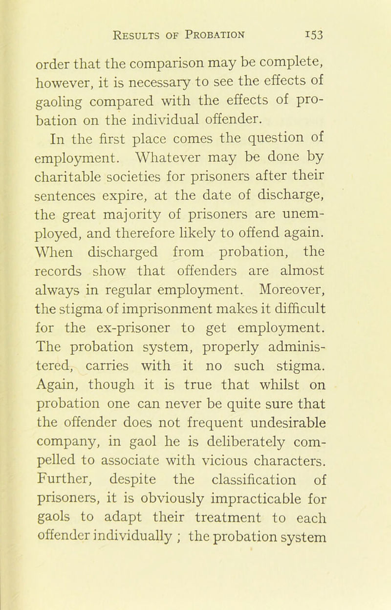 order that the comparison may be complete, however, it is necessary to see the effects of gaoling compared with the effects of pro- bation on the individual offender. In the first place comes the question of employment. Whatever may be done by charitable societies for prisoners after their sentences expire, at the date of discharge, the great majority of prisoners are unem- ployed, and therefore likely to offend again. When discharged from probation, the records show that offenders are almost always in regular employment. Moreover, the stigma of imprisonment makes it difficult for the ex-prisoner to get employment. The probation system, properly adminis- tered, carries with it no such stigma. Again, though it is true that whilst on probation one can never be quite sure that the offender does not frequent undesirable company, in gaol he is deliberately com- pelled to associate with vicious characters. Further, despite the classification of prisoners, it is obviously impracticable for gaols to adapt their treatment to each offender individually ; the probation system