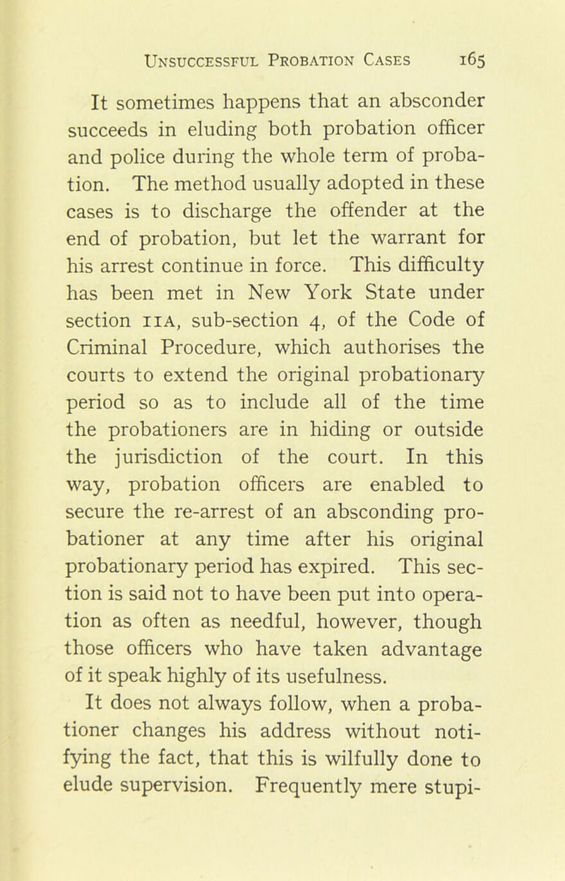 It sometimes happens that an absconder succeeds in eluding both probation officer and police during the whole term of proba- tion. The method usually adopted in these cases is to discharge the offender at the end of probation, but let the warrant for his arrest continue in force. This difficulty has been met in New York State under section iia, sub-section 4, of the Code of Criminal Procedure, which authorises the courts to extend the original probationary period so as to include all of the time the probationers are in hiding or outside the jurisdiction of the court. In this way, probation officers are enabled to secure the re-arrest of an absconding pro- bationer at any time after his original probationary period has expired. This sec- tion is said not to have been put into opera- tion as often as needful, however, though those officers who have taken advantage of it speak highly of its usefulness. It does not always follow, when a proba- tioner changes his address without noti- fying the fact, that this is wilfully done to elude supervision. Frequently mere stupi-