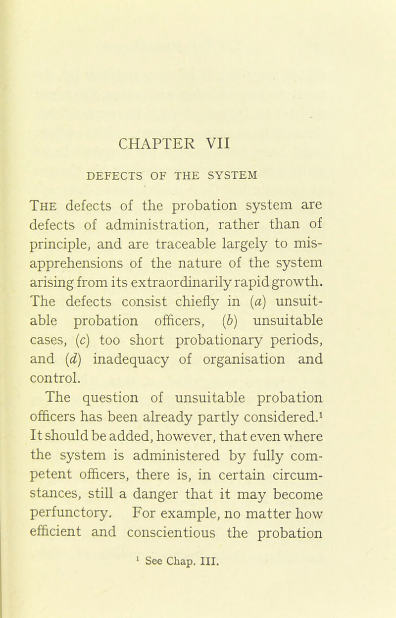 CHAPTER VII DEFECTS OF THE SYSTEM The defects of the probation system are defects of administration, rather than of principle, and are traceable largely to mis- apprehensions of the nature of the system arising from its extraordinarily rapid growth. The defects consist chiefly in (a) unsuit- able probation officers, (b) unsuitable cases, (c) too short probationary periods, and (d) inadequacy of organisation and control. The question of unsuitable probation officers has been already partly considered.1 It should be added, however, that even where the system is administered by fully com- petent officers, there is, in certain circum- stances, still a danger that it may become perfunctory. For example, no matter how efficient and conscientious the probation 1 See Chap. III.