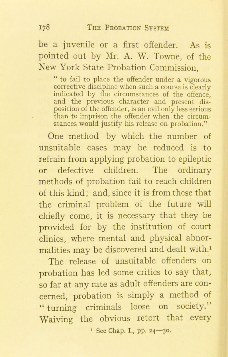 be a juvenile or a first offender. As is pointed out by Mr. A. W. Towne, of the New York State Probation Commission, “ to fail to place the offender under a vigorous corrective discipline when such a course is clearly indicated by the circumstances of the offence, and the previous character and present dis- position of the offender, is an evil only less serious than to imprison the offender when the circum- stances would justify his release on probation.” One method by which the number of unsuitable cases may be reduced is to refrain from applying probation to epileptic or defective children. The ordinary methods of probation fail to reach children of this kind; and, since it is from these that the criminal problem of the future will chiefly come, it is necessary that they be provided for by the institution of court clinics, where mental and physical abnor- malities may be discovered and dealt with.1 The release of unsuitable offenders on probation has led some critics to say that, so far at any rate as adult offenders are con- cerned, probation is simply a method of “ turning criminals loose on society. Waiving the obvious retort that every 1 See Chap. I., pp. 24—30.