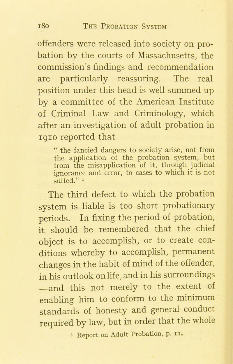 offenders were released into society on pro- bation by the courts of Massachusetts, the commission’s findings and recommendation are particularly reassuring. The real position under this head is well summed up by a committee of the American Institute of Criminal Law and Criminology, which after an investigation of adult probation in 1910 reported that “ the fancied dangers to society arise, not from the application of the probation system, but from the misapplication of it, through judicial ignorance and error, to cases to which it is not suited.” 1 The third defect to which the probation system is liable is too short probationary periods. In fixing the period of probation, it should be remembered that the chief object is to accomplish, or to create con- ditions whereby to accomplish, permanent changes in the habit of mind of the offender, in his outlook on life, and in his surroundings —and this not merely to the extent of enabling him to conform to the minimum standards of honesty and general conduct required by law, but in order that the whole 1 Report on Adult Probation, p. 11.