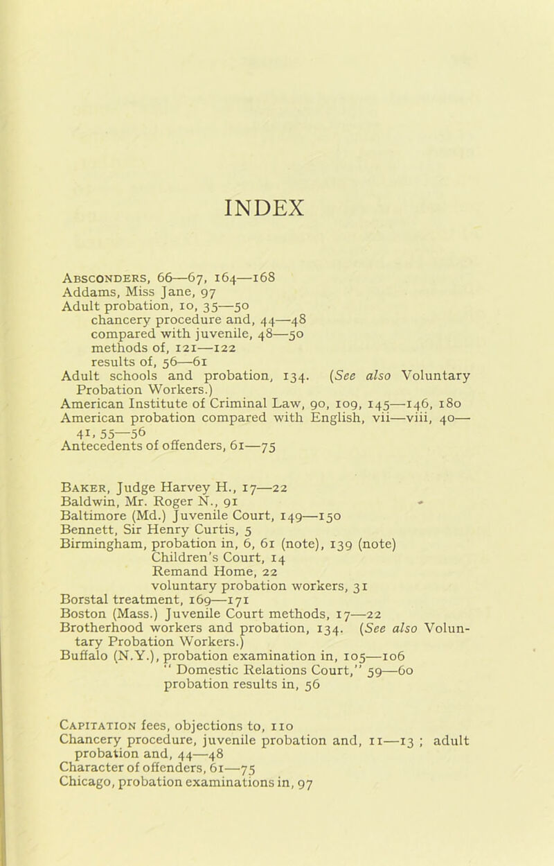 INDEX Absconders, 66—67, 164—168 Addams, Miss Jane, 97 Adult probation, 10, 35—50 chancery procedure and, 44—48 compared with juvenile, 48—50 methods of, 121—122 results of, 56—61 Adult schools and probation, 134. (See also Voluntary Probation Workers.) American Institute of Criminal Law, 90, 109, 145—146, 180 American probation compared with English, vii—viii, 40— 4L 55—56 Antecedents of offenders, 61—75 Baker, Judge Harvey H., 17—22 Baldwin, Mr. Roger N., 91 Baltimore (Md.) Juvenile Court, 149—150 Bennett, Sir Henry Curtis, 5 Birmingham, probation in, 6, 61 (note), 139 (note) Children's Court, 14 Remand Home, 22 voluntary probation workers, 31 Borstal treatment, 169—171 Boston (Mass.) Juvenile Court methods, 17—22 Brotherhood workers and probation, 134. (See also Volun- tary Probation Workers.) Buffalo (N.Y.), probation examination in, 105—106 “ Domestic Relations Court,” 59—60 probation results in, 56 Capitation fees, objections to, no Chancery procedure, juvenile probation and, n—13 ; adult probation and, 44—48 Character of offenders, 61—75 Chicago, probation examinations in, 97