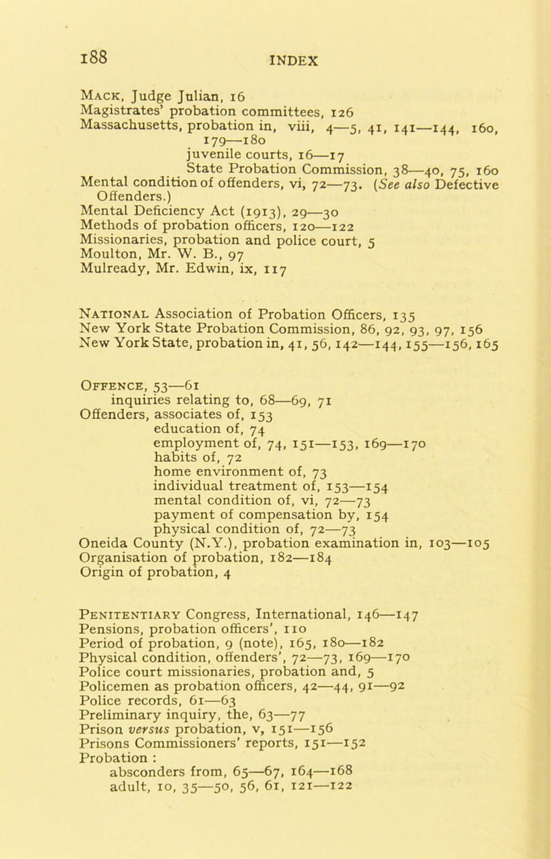 Mack, Judge Julian, 16 Magistrates’ probation committees, 126 Massachusetts, probation in, viii, 4—5, 41, 141—144, 160, 179—i80 juvenile courts, 16—17 State Probation Commission, 38—40, 75, 160 Mental condition of offenders, vi, 72—73. (See also Defective Offenders.) Mental Deficiency Act (1913), 29—30 Methods of probation officers, 120—122 Missionaries, probation and police court, 5 Moulton, Mr. W. B., 97 Mulready, Mr. Edwin, ix, 117 National Association of Probation Officers, 135 New York State Probation Commission, 86, 92, 93, 97, 156 New York State, probation in, 41, 56,142—144,155—156,165 Offence, 53—61 inquiries relating to, 68—69, 71 Offenders, associates of, 153 education of, 74 employment of, 74, 151—153, 169—170 habits of, 72 home environment of, 73 individual treatment of, 153—154 mental condition of, vi, 72—73 payment of compensation by, 154 physical condition of, 72—73 Oneida County (N.Y.), probation examination in, 103—105 Organisation of probation, 182—184 Origin of probation, 4 Penitentiary Congress, International, 146—147 Pensions, probation officers’, no Period of probation, 9 (note), 165, 180—182 Physical condition, offenders’, 72—73, 169—170 Police court missionaries, probation and, 5 Policemen as probation officers, 42—44, 91—92 Police records, 61—63 Preliminary inquiry, the, 63—77 Prison versus probation, v, 151—156 Prisons Commissioners’ reports, 151—152 Probation : absconders from, 65—67, 164—168 adult, 10, 35—50, 56, 61, 121—122