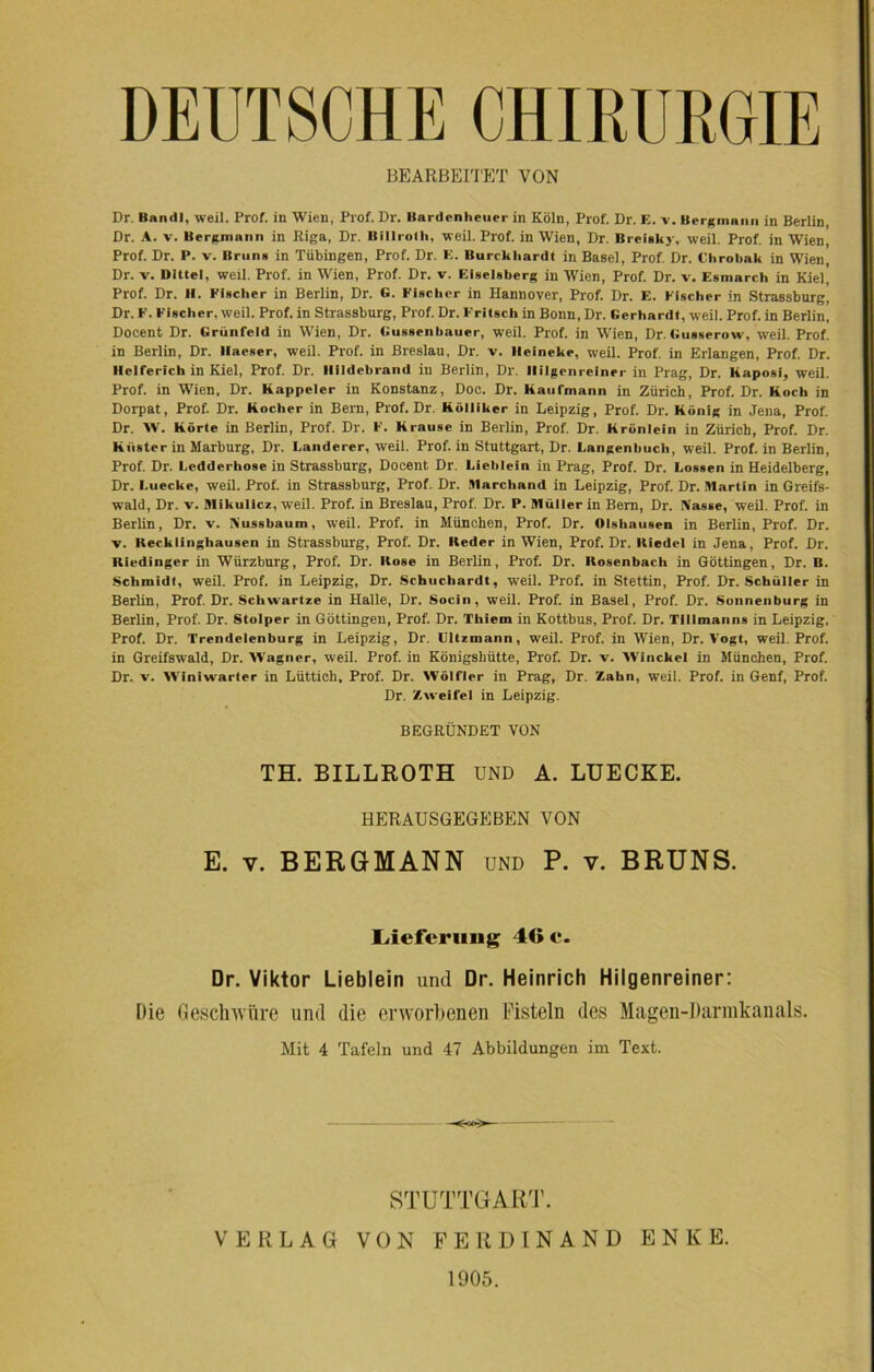 DEUTSCHE CHIRURGIE BEARBEITET VON Dr. Band), weil. Prof, in Wien, Prof. Dr. Bardenheuer in Köln, Prof. Dr. E. v. Bergmann in Berlin, Dr. A. v. Bergmann in Riga, Dr. Billroth, weil. Prof, in Wien, Dr. Breiskj, weil. Prof, in Wien, Prof. Dr. P. v. Bruns in Tübingen, Prof. Dr. E. Burckhardt in Basel, Prof. Dr. Chrobak in Wien, Dr. v. Dittel, weil. Prof, in Wien, Prof. Dr. v. Eiseisberg in Wien, Prof. Dr. v. Esmarch in Kiel, Prof. Dr. II. Fischer in Berlin, Dr. G. Fischer in Hannover, Prof. Dr. E. Fischer in Strassburg, Dr. F. Fischer, weil. Prof, in Strassburg, Prof. Dr. Fritsch in Bonn, Dr. Gerhardt, weil. Prof, in Berlin, Doeent Dr. Grünfeld in Wien, Dr. Gussenhauer, weil. Prof, in Wien, Dr. Gusserow, weil. Prof, in Berlin, Dr. llaeser, weil. Prof, in Breslau, Dr. v. Ileineke, weil. Prof, in Erlangen, Prof. Dr. Helferich in Kiel, Prof. Dr. Ilildebrand in Berlin, Dr. Ililgenrelner in Prag, Dr. Kaposi, weil. Prof, in Wien, Dr. Kappeier in Konstanz, Doc. Dr. Kaufmann in Zürich, Prof. Dr. Koch in Dorpat, Prof. Dr. Kocher in Bern, Prof. Dr. Kölliker in Leipzig, Prof. Dr. König in Jena, Prof. Dr. W. Körte in Berlin, Prof. Dr. F. Krause in Berlin, Prof. Dr. Krönlein in Zürich, Prof. Dr. Küster in Marburg, Dr. Länderer, weil. Prof, in Stuttgart, Dr. Langenbuch, weil. Prof, in Berlin, Prof. Dr. Ledderhose in Strassburg, Doeent Dr. Liehlein in Prag, Prof. Dr. Lossen in Heidelberg, Dr. I.uecke, weil. Prof, in Strassburg, Prof. Dr. Marchand in Leipzig, Prof. Dr. Martin in Greifs- wald, Dr. v. Mikulicz, weil. Prof, in Breslau, Prof. Dr. P. Müller in Bern, Dr. Nasse, weil. Prof, in Berlin, Dr. v. Nussbaum, weil. Prof, in München, Prof. Dr. Olshausen in Berlin, Prof. Dr. v. Recklinghausen in Strassburg, Prof. Dr. Keder in Wien, Prof. Dr. Hiedel in Jena, Prof. Dr. Riedinger in Würzburg, Prof. Dr. Rose in Berlin, Prof. Dr. Rosenbach in Göttingen, Dr. B. Schmidt, weil. Prof, in Leipzig, Dr. Schuchardt, weil. Prof, in Stettin, Prof. Dr. Schüller in Berlin, Prof. Dr. Schwartze in Halle, Dr. Socin, weil. Prof, in Basel, Prof. Dr. Sonnenburg in Berlin, Prof. Dr. Stolper in Göttingen, Prof. Dr. Thiem in Kottbus, Prof. Dr. Tlllmanns in Leipzig, Prof. Dr. Trendelenburg in Leipzig, Dr. Ultzmann, weil. Prof, in Wien, Dr. Vogt, weil. Prof, in Greifswald, Dr. Wagner, weil. Prof, in Königshütte, Prof. Dr. v. Winckel in München, Prof. Dr. v. Winiwarter in Lüttich, Prof. Dr. Wölfler in Prag, Dr. Zahn, weil. Prof, in Genf, Prof. Dr. Zweifel in Leipzig. BEGRÜNDET VON TH. BILLROTH UND A. LUECKE. HERAUSGEGEBEN VON E. v. BERGMANN und P. v. BRUNS. Lieferung 46 c. Dr. Viktor Lieblein und Dr. Heinrich Hilgenreiner: Die Geschwüre und die erworbenen Fisteln des Magen-Darmkanals. Mit 4 Tafeln und 47 Abbildungen im Text. STUTTGART. VERLAG VON FERDINAND ENKE. 1905.