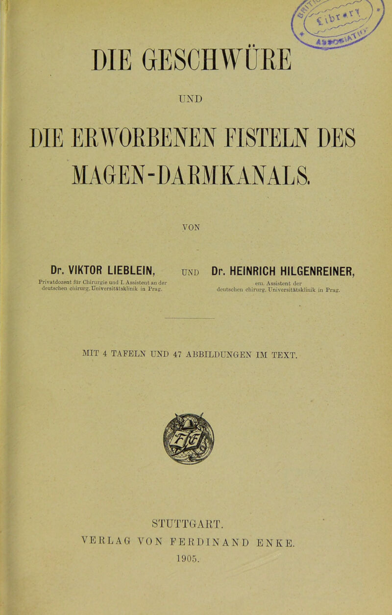 DIE GESCHWÜRE UND VON Dr. VIKTOR LIEBLEIN, Privatdozent für Chirurgie und I. Assisteutan der deutschen Chirurg. Universitätsklinik in Prag. Dr. HEINRICH HILGENREINER, em. Assistent der deutschen Chirurg. Universitätsklinik in Prag. MIT 4 TAFELN UND 47 ABBILDUNGEN IM TEXT. STUTTGART. VERLAG VON FERDINAND ENKE. 1905.