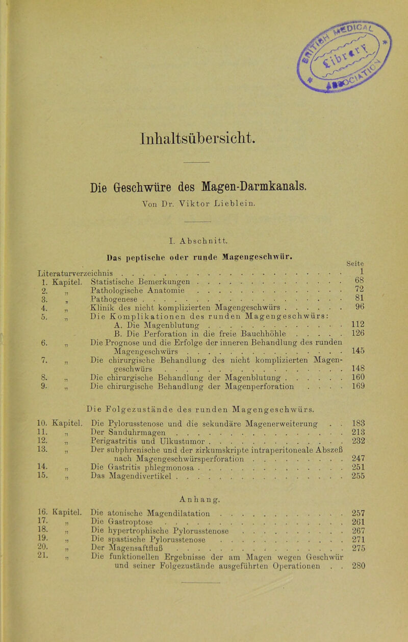 Inhaltsübersicht Die Geschwüre des Magen-Darmkanals. Von Dr. Viktor Lieblein. I. Abschnitt. Das peptische oder runde Magengeschwür. Literaturverzeichnis * 1. Kapitel. Statistische Bemerkungen 2. „ Pathologische Anatomie 3. „ Pathogenese 4. „ Klinik des nicht komplizierten Magengeschwürs 5. „ Die Komplikationen des runden Magengeschwürs: A. Die Magenblutung B. Die Perforation in die freie Bauchhöhle 6. „ Die Prognose und die Erfolge der inneren Behandlung des runden Magengeschwürs 7. „ Die chirurgische Behandlung des nicht komplizierten Magen- geschwürs 8. „ Die chirurgische Behandlung der Magenblutung 9- „ Die chirurgische Behandlung der Magenperforation . . . . Seite 1 68 72 81 96 112 126 145 148 160 169 Die Folgezustände des runden Magengeschwürs. 10. Kapitel. 11. „ 12. „ 14. 15. 71 51 Die Pylorusstenose und die sekundäre Magenerweiterung Der Sanduhrmagen Perigastritis und Ulkustumor Der subphrenische und der zirkumskripte intraperitoneale Abszeß nach Magengeschwürsperforation Die Gastritis phlegmonosa Das Magendivertikel 183 213 232 247 251 255 16. Kapitel. 17. 18. 19. 20. 21. 71 17 11 11 17 Anhang. Die atonische Magendilatation 257 Die Gastroptose 261 Die hypertrophische Pylorusstenose 267 Die spastische Pylorusstenose 271 Der Magensaftfluß 275 Die funktionellen Ergebnisse der am Magen wegen Geschwür und seiner Folgezustände ausgeführten Operationen . . 280