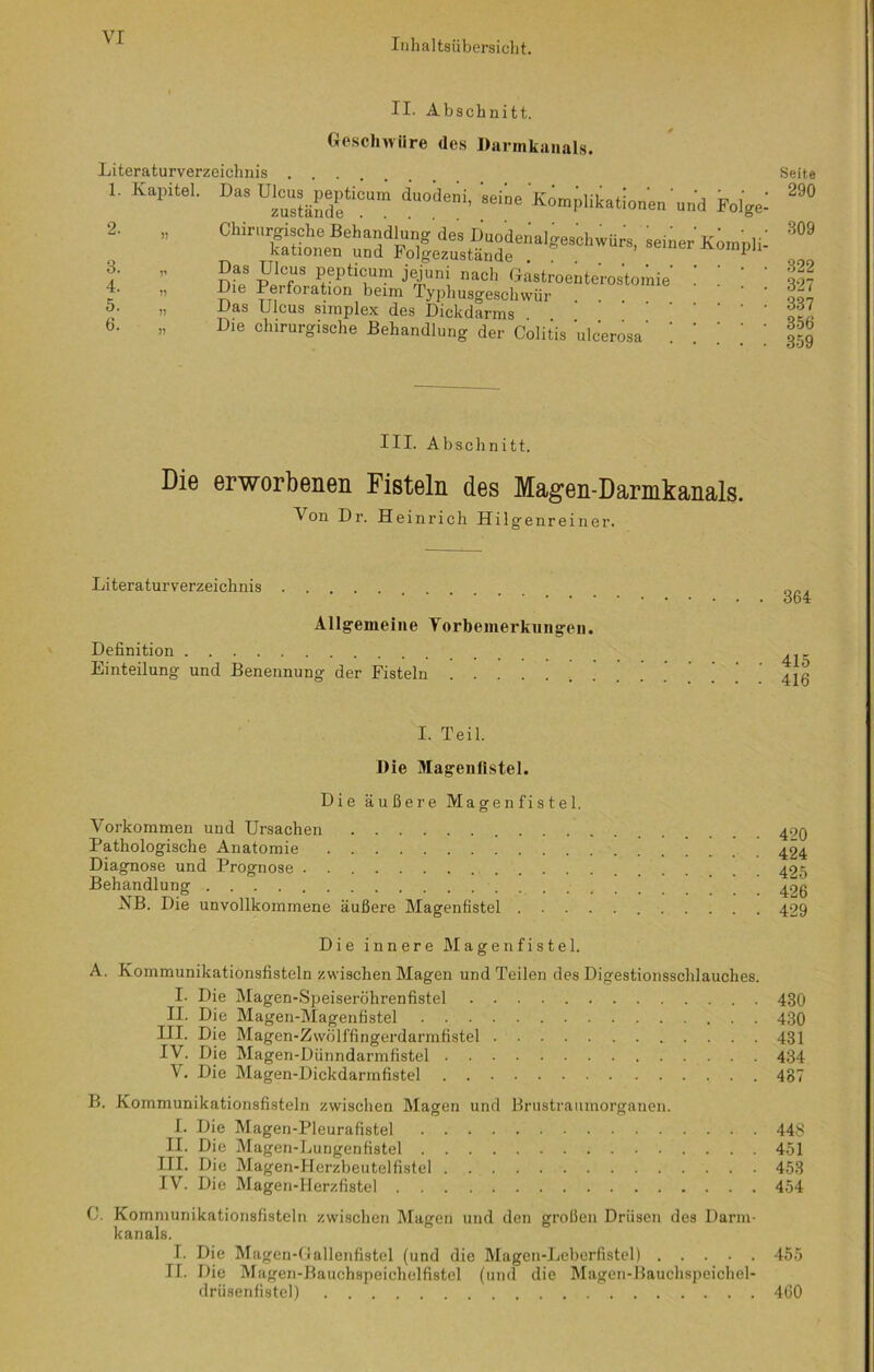 II. Abschnitt. Geschwüre des Darmkanals. Literaturverzeichnis 1. Kapitel. Das Ulcus^pepticum daodeni, «iie Komplikationen'und Folge: „ Ohinirgisohe Behandlung des Duodenalgeschwürs, seiner Kompt kationen und Folgezustände npu ” °as iIlcfUS. Pepticum jejuni nach Gastroenterostomie ! ! | ” 5ie Perforation beim Typhusgeschwür ... ‘ qq7 » Pas Ulcus snnplex des Dickdarms . 606‘ ” Die chirurgische Behandlung der Colitis ulcerosa' ! ! | ; 359 2. 3. 4. 5. 6. Seite 290 309 322 327 III. Abschnitt. Die erworbenen Fisteln des Magen-Darmkanals. Von Dr. Heinrich Hilgenreiner. Literaturverzeichnis Allgemeine Vorbemerkungen. Definition Einteilung und Benennung der Fisteln 364 415 416 I. Teil. Die Magenlistel. Die äußere Magen fiste 1. Vorkommen und Ursachen 499 Pathologische Anatomie ' 494 Diagnose und Prognose Behandlung 42g NB. Die unvollkommene äußere Magenfistel 429 Die innere Magenfistel. A. Kommunikationsfisteln zwischen Magen und Teilen des Digestionsschlauches. I. Die Magen-Speiseröhrenfistel 430 II. Die Magen-Magenfistel 430 III. Die Magen-Zwölffingerdarmfistel 431 IV. Die Magen-Dünndarmfistel 434 V. Die Magen-Dickdarmfistel 487 B. Kommunikationsfisteln zwischen Magen und Brustraumorganen. I. Die Magen-Pleurafistel 443 II. Die Magen-Lungenfistel 451 III. Die Magen-Herzbeutelfistel . 453 IV. Die Magen-Herzfistel 454 C. Kommunikationsfisteln zwischen Magen und den großen Drüsen des Darm- kanals. I. Die Magen-Gallenfistcl (und die Magen-Leberfistel) 455 II. Die Magen-Bauchspeiehelfistel (und die Magen-Bauchspeichel- drüsenfistel) 460