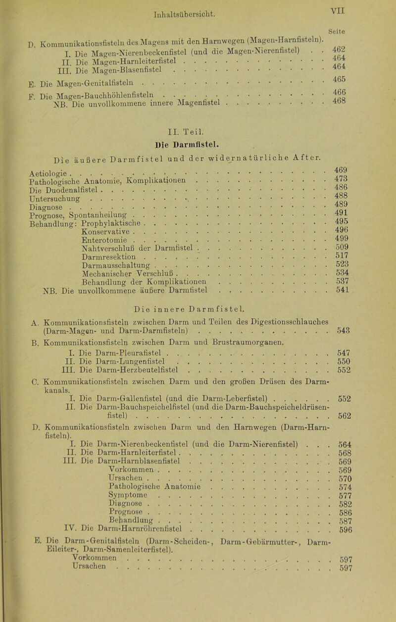 D. Kommunikationsfisteln des Magens mit den Harnwegen (Magen-Harnfisteln) I. Die Magen-Nierenbeckenfistel (und die Magen-Nierenfistel) II. Die Magen-Harnleiterfistel III. Die Magen-Blasenfistel E- Die Magen-Genitalfisteln F. Die Magen-Bauchhöhlenfisteln . NB. Die unvollkommene innere Magenfistel Seite 462 464 464 465 466 468 II. Teil. Die Darmfistel. Die äußere Darmfistel und der widernatürliche After. Aetiologie • • • • •, Pathologische Anatomie, Komplikationen Die Duodenalfistel Untersuchung , Diagnose Prognose, Spontanheilung Behandlung: Prophylaktische Konservative Enterotomie Nahtverschluß der Darmfistel Darmresektion Darmausschaltung Mechanischer Verschluß Behandlung der Komplikationen NB. Die unvollkommene äußere Darmfistel 469 473 486 488 489 491 495 496 499 509 517 523 534 537 541 Die innere Darmfistel. A. Kommunikationsfisteln zwischen Darm und Teilen des Digestionsschlauches (Darm-Magen- und Darm-Darmfisteln) 543 B. Kommunikationsfisteln zwischen Darm und Brustraumorganen. I. Die Darm-Pleurafistel 547 II. Die Darm-Lungenfistel 550 III. Die Darm-Herzbeutelfistel . 552 C. Kommunikationsfisteln zwischen Darm und den großen Drüsen des Darm- kanals. I. Die Darm-Gallenfistel (und die Darm-Leberfistel) 552 II. Die Darm-Bauchspeichelfistel (und die Darm-Bauchspeicheldrüsen- fistel) 562 D. Kommunikationsfisteln zwischen Darm und den Harnwegen (Darm-Harn- fisteln). I. Die Darm-Nierenbeckenfistel (und die Darm-Nierenfistel) . . . 564 II. Die Darm-Harnleiterfistel 568 III. Die Darm-Harnblasenfistel 569 Vorkommen 569 Ursachen 570 Pathologische Anatomie 574 Symptome 577 Diagnose 582 Prognose 586 Behandlung 587 IV. Die Darm-Harnröhrenfistel 596 E. Die Darm-Genitalfisteln (Darm-Scheiden-, Darm - Gebärmutter-, Darm- Eileiter-, Darm-Samenleiterfistel). Vorkommen 597 Ursachen 597