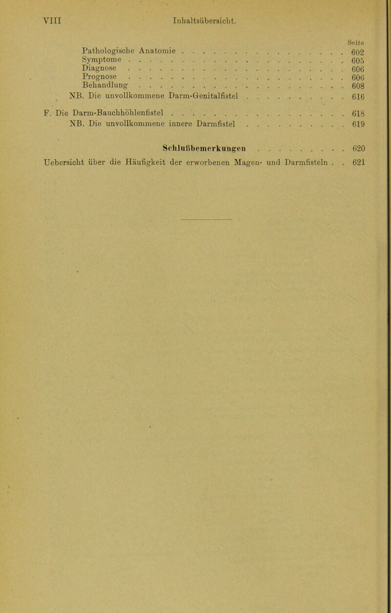 Seite Pathologische Anatomie 602 Symptome 605 Diagnose 606 Prognose 606 Behandlung 608 NB. Die unvollkommene Darm-Genitalfistel 616 F. Die Darm-Bauchhöhlenfistel . 618 NB. Die unvollkommene innere Darmfistel 619 Schlußbemerkungen 620 Uebersicht über die Häufigkeit der erworbenen Magen- und Darmfisteln . . 621