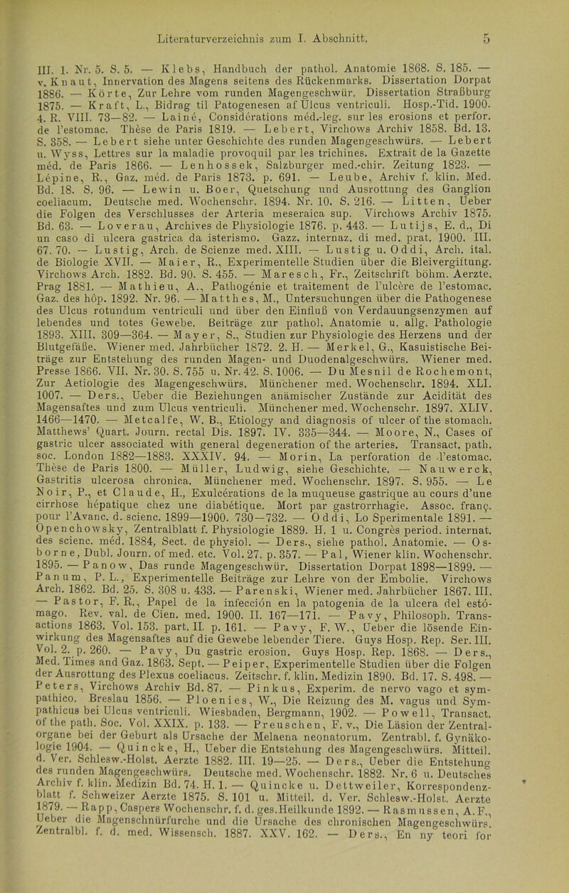 III. 1. Nr. 5. S. 5. — Klebs, Handbuch der pathol. Anatomie 1868. S. 185. — v. Kn aut, Innervation des Magens seitens des Rückenmarks. Dissertation Dorpat 1886. — Körte, Zur Lehre vom runden Magengeschwür. Dissertation Straßburg 1875- — Kraft, L., Bidrag til Patogenesen af Ulcus ventriculi. Hosp.-Tid. 1900. 4. R. VIII. 73—82. — Laine, Considerations med.-leg. sur les erosions et perfor. de l’estomac. These de Paris 1819. — Lebert, Virchows Archiv 1858. Bd. 13. 5. 358. — Lebert siehe unter Geschichte des runden Magengeschwürs. — Lebert u. Wyss, Lettres sur la maladie provoquil par les trichines. Extrait de la Gazette med. de Paris 1866. — Lenliossek, Salzburger med.-chir. Zeitung 1823. — Lepine, R., Gaz. med. de Paris 1873. p. 691. — Leube, Archiv f. klin. Med. Bd. 18. S. 96. — Lewin u. Boer, Quetschung und Ausrottung des Ganglion coeliacum. Deutsche med. Wochensclir. 1894. Nr. 10. S. 216. — Litten, Ueber die Folgen des Verschlusses der Arteria meseraica sup. Virchows Archiv 1875. Bd. 63. — Loverau, Archives de Physiologie 1876. p. 443. — Lutijs, E. d., Di un caso di ulcera gastrica da isterismo. Gazz. internaz. di med. prat. 1900. III. 67.70. — Lustig, Arch. de Scienze med. XIII. — Lustig u. Oddi, Arch. ital. de Biologie XVIL — Maier, R., Experimentelle Studien über die Bleivergiftung. Virchows Arch. 1882. Bd. 90. S. 455. — Maresch, Fr., Zeitschrift böhm. Aerzte. Prag 1881. — Mathieu, A., Patliogenie et traitement de l’ulcere de l’estomac. Gaz. des höp. 1892. Nr. 96. — Matth es, M., Untersuchungen über die Pathogenese des Ulcus rotundum ventriculi und über den Einfluß von Verdauungsenzymen auf lebendes und totes Gewebe. Beiträge zur pathol. Anatomie u. allg. Pathologie 1893. XIII. 309—364. — Mayer, S., Studien zur Physiologie des Herzens und der Blutgefäße. Wiener med. Jahrbücher 1872. 2. H. — Merkel, G., Kasuistische Bei- träge zur Entstehung des runden Magen- und Duodenalgeschwürs. Wiener med. Presse 1866. VII. Nr. 30. S. 755 u. Nr. 42. S. 1006. — Du Mesnil de Rochem ont, Zur Aetiologie des Magengeschwürs. Münchener med. Wochensclir. 1894. XLI. 1007. — Ders., Ueber die Beziehungen anämischer Zustände zur Acidität des Magensaftes und zum Ulcus ventriculi. Münchener med. Wochensclir. 1897. XLIV. 1466—1470. — Metcalfe, W. B., Etiology and diagnosis of ulcer of the stomach. Matthews’ Quart. Journ. rectal Dis. 1897. IV. 335—344. — Moore, N., Cases of gastric ulcer associated with general degeneration of the arteries. Transact. path. soc. London 1882—1883. XXXIV. 94. — Morin, La Perforation de .Pestomac. These de Paris 1800. — Müller, Ludwig, siehe Geschichte. —■ Nauwerck, Gastritis ulcerosa chronica. Münchener med. Wochenschr. 1897. S. 955. — Le Noir, P., et Claude, II., Exulcerations de la muqueuse gastrique au cours d’une cirrhose hepatique chez une diabetique. Mort par gastrorrhagie. Assoc. fram^. pour PAvanc. d. scienc. 1899—1900. 730 — 732. —- Oddi, Lo Sperimentale 1891. — Openchowsky, Zentralblatt f. Physiologie 1889. II. 1 u. Congres period. internat. des scienc. med. 1884, Sect. de physiol. — Ders., siehe pathol. Anatomie. — Os- b o r n e, Dubl. Journ. of med. etc. Vol. 27. p. 357. — Pal, Wiener klin. Wochenschr. 1895. — Panow, Das runde Magengeschwür. Dissertation Dorpat 1898—1899. — Pan um, P. L., Experimentelle Beiträge zur Lehre von der Embolie. Virchows Arch. 1862. Bd. 25. S. 308 u. 433. — Parenski, Wiener med. Jahrbücher 1867. III. Pastor, F. R., Papel de la infecciön en la patogenia de la ulcera del estö- mago. Rev. val. de Cien. med. 1900. II. 167—171. — Pavy, Philosoph. Trans- actions 1863. Vol. 153. part. II. p. 161. — Pavy, F. W., Ueber die lösende Ein- wirkung des Magensaftes auf die Gewebe lebender Tiere. Guys Hosp. Rep. Ser. III. Vol. 2. p. 260. — Pavy, Du gastric erosion. Guys Hosp. Rep. 1868. — Ders., Med. limes and Gaz. 1863. Sept. — P ei per, Experimentelle Studien über die Folgen der Ausrottung des Plexus coeliacus. Zeitschr. f. klin. Medizin 1890. Bd. 17. S. 498. — Peters, Virchows Archiv Bd. 87. — Pinkus, Experim. de nervo vago et sym- pathico. Breslau 1856. — Ploenies, W., Die Reizung des M. vagus und Sym- pathicus bei Ulcus ventriculi. Wiesbaden, Bergmann, 1902. — Po well, Transact. of the path. Soc. Vol. XXIX. p. 133. — Preuschen, F. v., Die Läsion der Zentral- organe bei der Geburt als Ursache der Melaena neonatorum. Zentrabl. f. Gynäko- logie 1904. — Quincke, H., Ueber die Entstehung des Magengeschwürs. Mitteil d. Ver. Schlesw.-Holst. Aerzte 1882. III. 19—25. — Ders., Ueber die Entstehung des runden Magengeschwürs. Deutsche med. Wochenschr. 1882. Nr. 6 u. Deutsches Archiv f. klin. Medizin Bd. 74. H. 1. — Quincke u. Dettweiler, Korrespondenz- blatt f. Schweizer Aerzte 1875. S. 101 u. Mitteil. d. Ver. Schlesw.-Holst. Aerzte 1879. — Rapp, Caspers Wochenschr. f. d. ges.Heilkunde 1892. — Rasmussen, A.F., Ueber die Magenschnürfurche und die Ursache des chronischen Magengeschwürs' Zentralbl. f. d. med. Wissensch. 1887. XXV. 162. — Ders., En ny teori for