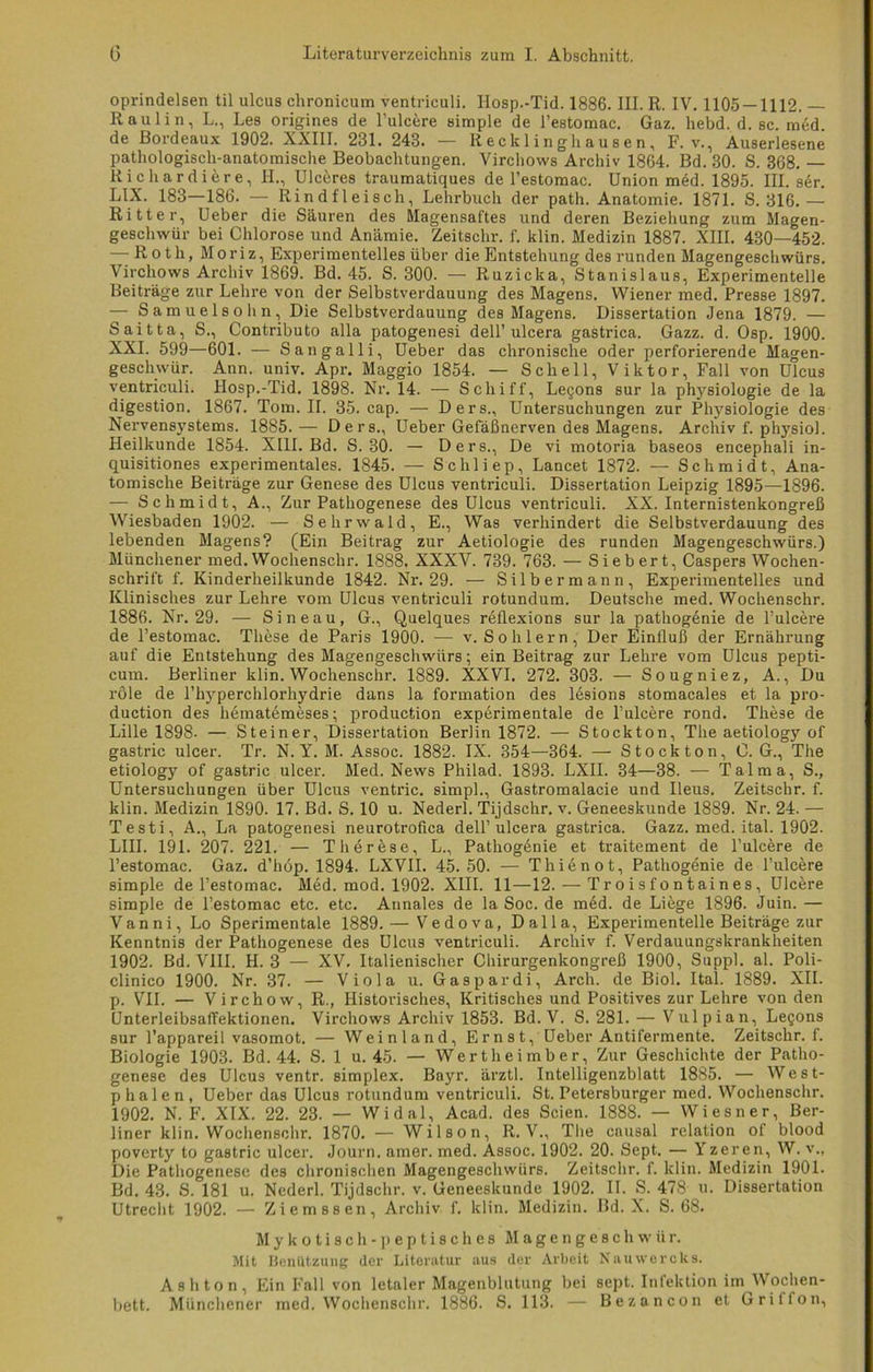 oprindelsen til ulcus chronicum ventriculi. Iiosp.-Tid. 1886. III. R. IV. 1105 — 1112. — Raulin, L., Les origines de l’ulcere simple de l’estomac. Gaz. hebd. d. sc. med. de Bordeaux 1902. XXIII. 281. 243. — Recklinghausen, F. v., Auserlesene pathologisch-anatomische Beobachtungen. Virchows Archiv 1864. Bd. 30. S. 368. — Kichardiere, H., Ulceres traumatiques de l’estomac. Union med. 1895. III. ser. LIX. 183—186. — Rindfleisch, Lehrbuch der path. Anatomie. 1871. S. 316. — Ritter, Ueber die Säuren des Magensaftes und deren Beziehung zum Magen- geschwür bei Chlorose und Anämie. Zeitschr. f. klin. Medizin 1887. XIII. 430—452. — Roth, M o r i z, Experimentelles über die Entstehung des runden Magengeschwürs. Virchows Archiv 1869. Bd. 45. S. 300. — Ruzicka, Stanislaus, Experimentelle Beiträge zur Lehre von der Selbstverdauung des Magens. Wiener med. Presse 1897. —- Samuelsohn, Die Selbstverdauung des Magens. Dissertation Jena 1879. — Saitta, S., Contributo alla patogenesi dell’ulcera gastrica. Gazz. d. Osp. 1900. XXI. 599—601. — Sangalli, Ueber das chronische oder perforierende Magen- geschwür. Ann. univ. Apr. Maggio 1854. — Schell, Viktor, Fall von Ulcus ventriculi. Hosp.-Tid. 1898. Nr. 14. — Schiff, Le§ons sur la physiologie de la digestion. 1867. Tom. II. 35. cap. — Ders., Untersuchungen zur Physiologie des Nervensystems. 1885.— Ders., Ueber Gefäßnerven des Magens. Archiv f. physiol. Heilkunde 1854. XIII. Bd. S. 30. — Ders., De vi motoria baseos encephali in- quisitiones experimentales. 1845. — Schliep, Lancet 1872. — Schmidt, Ana- tomische Beiträge zur Genese des Ulcus ventriculi. Dissertation Leipzig 1895—1896. — Schmidt, A., Zur Pathogenese des Ulcus ventriculi. XX. Internistenkongreß Wiesbaden 1902. — Sehrwald, E., Was verhindert die Selbstverdauung des lebenden Magens? (Ein Beitrag zur Aetiologie des runden Magengeschwürs.) Münchener med. Wochenschr. 1888. XXXV. 739. 763. — Sieb er t, Caspers Wochen- schrift f. Kinderheilkunde 1842. Nr. 29. — Silbermann, Experimentelles und Klinisches zur Lehre vom Ulcus ventriculi rotundum. Deutsche med. Wochenschr. 1886. Nr. 29. — Sineau, G., Quelques reflexions sur la pathogenie de l’ulcere de l’estomac. These de Paris 1900. — v. So hier n, Der Einfluß der Ernährung auf die Entstehung des Magengeschwürs; ein Beitrag zur Lehre vom Ulcus pepti- cum. Berliner klin. Wochenschr. 1889. XXVI. 272. 303. — Sougniez, A., Du röle de l’hyperchlorhydrie dans la formation des lesions stomacales et la pro- duction des hematemeses; production experimentale de l’ulcere rond. These de Lille 1898- — Steiner, Dissertation Berlin 1872. — Stockton, The aetiology of gastric ulcer. Tr. N. Y. M. Assoc. 1882. IX. 354—364. — Stock ton, O. G., The etiology of gastric ulcer. Med. News Philad. 1893. LXII. 34—38. — Talma, S., Untersuchungen über Ulcus ventric. simpl., Gastromalacie und Ileus. Zeitschr. f. klin. Medizin 1890. 17. Bd. S. 10 u. Nederl. Tijdschr. v. Geneeskunde 1889. Nr. 24. — Testi, A., La patogenesi neurotrofica dell’ulcera gastrica. Gazz. med. ital. 1902. LIII. 191. 207. 221. — Therese, L., Pathogenie et traitement de l’ulcere de l’estomac. Gaz. d’hop. 1894. LXVII. 45.50. — Thienot, Pathogenie de l’ulc^re simple de l’estomac. Med. mod. 1902. XIII. 11—12. — Troisfontaines, Ulcere simple de l’estomac etc. etc. Annales de la Soc. de m6d. de Liege 1896. Juin. — Vanni, Lo Sperimentale 1889.— Vedova, Dalla, Experimentelle Beiträge zur Kenntnis der Pathogenese des Ulcus ventriculi. Archiv f. Verdauungskrankheiten 1902. Bd.VlII. H. 3 — XV. Italienischer Chirurgenkongreß 1900, Suppl. al. Poli- clinico 1900. Nr. 37. — Viola u. Gaspardi, Arch. de Biol. Ital. 1889. XII. p. VII. — Virchow, R., Historisches, Kritisches und Positives zur Lehre von den Unterleibsalfektionen. Virchows Archiv 1853. Bd. V. S. 281. — Vulpian, Le§ons sur l’appareil vasomot. — Weinland, Ernst, Ueber Antifermente. Zeitschr. f. Biologie 1903. Bd. 44. S. 1 u. 45. — Wertheimb er. Zur Geschichte der Patho- genese des Ulcus ventr. simplex. Bayr. ärztl. Intelligenzblatt 1885. — West- p h a 1 e n , Ueber das Ulcus rotundum ventriculi. St. Petersburger med. Wochenschr. 1902. N. F. XIX. 22. 23. — Widal, Acad. des Seien. 1888. — Wiesner, Ber- liner klin. Wochenschr. 1870. — Wilson, R. V., The cnusal relation of blood poverty to gastric ulcer. Journ. amer. med. Assoc. 1902. 20. Sept. — Yzeren, W. v., Die Pathogenese des chronischen Magengeschwürs. Zeitschr. f. klin. Medizin 1901. Bd. 43. S.°181 u. Nederl. Tijdschr. v. Geneeskunde 1902. II. S. 478 u. Dissertation Utrecht 1902. — Ziemssen, Archiv f. klin. Medizin. Bd. X. S. 68. Mykotisch-peptisches Magengeschwür. Mit Benützung der Literatur aus der Arbeit Nauwercks. Ashton, Ein Fall von letaler Magenblutung bei sept. Inlektion im Wochen- bett. Münchener med. Wochenschr. 1886. S. 113. — Bezancon et Gritfon,