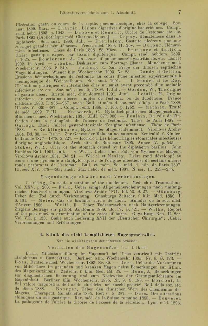 Ulceration gastr. ou cours de la septic. pneumococcique, chez la cobege. Soc. anat. 1899. März. — Charrin, Lesions digestives d’origine bacteriennes. Compt. rend. hebd. 1893. p. 1043. — Debove et Renault, Ulcere de l’estomac etc. etc. Paris 1892 (Bibliotheque med. Charkot-Debove). — Degny, Ilematemese dans la diphtherie. Soc. anat. 1899. Juli. — Dieulafoy, Gastrite ulcdreux pneumo- coccique grandes htimatein5ses. Presse med. 1899. 11. Nov. — Dufour, Hemate- mese infectieuse. Th5se de Paris 1898. 28. März. — Enriquez et Hallion, Ulcere gastrique exp6r. par toxine diphterique. Compt. rend. hebdom. 1893. p. 1025. — Fowlerton, A., On a case of pneumococcic gastritis etc. etc. Lancet 1902. 12. April. — Frankel, Diskussion zum Vortrage Elsner. Münchener med. Wochenschr. 1903. S. 840. — Fuchsig, E., Zur Frage der diffusen septischen Magenblutungen. Wiener klin. Wochenschr. 1903. Nr. 25. — Gandy et Griffon, Erosions hemorrliagiques de l’estomac au cours d’une infection experimentale ä meningocoque de Weichselbaum. Soc. anat. 1901. — L. Gendre et Le Roy, Ulcerations gastriques et intestinales chez un sujet ayant precombe d’un maladie infectieuse etc. etc. Soc. med. des hop. 1898. 1. Juli. — Gordon, W., The origine of gastric ulcer. Bristol med. chir. Journal 1901. Juni. — Letulle, M., Origine infectieuse de certains ulceres simples de l’estomac ou du duod6num. France medicale 1888. I. 965—967; auch: Bull, et mem. d. soc. med. d’höp. de Paris 1888. III. ser. V. 360—387 u. Compt. rend. 1888. T. 106. p. 1752. — Mathieu, Traite de med. 1892. T. III. — Nauwerck, C., Mykotisch-peptisches Magengeschwür. Münchener med. Wochenschr. 1895. XLII. 877. 908. -—- Poulain, Du röle de l’in- fection dans la pathogenie de l’uleere de l’estomac. These de Paris 1897. -— Quiroga, Etüde l’ulcere gastro-intestinale d’origine infectieuse. These de Paris 1888. — v. Recklinghausen, Mykose der Magenschleimhaut. Virchows Archiv 1864. Bd. 30. — Rehn, Zur Genese der Melaena neonatorum. Zentralbl. f. Kinder- heilkunde 1877—1878. S. 227. — Rondot, Les hemorrhagies stomacales infectieuses d’origine angiocholitique. Arcli. clin. de Bordeaux 1895. Annee IV. p. 545. — Stokes, W. R., Ulcer of the stomach caused by the diphtherin bacillus. John Hopkins Bull. 1901. Juli. — v. Wahl, Ueber einen Fall von Mykose des Magens. Virchows Archiv 1861. Bd. 21. — Widal et Meslay, Ulcere rond developpe au cours d’une pyohemie ästaphylocoques; de l’origine infectieuse de certains ulceres ronds perforants de l’estomac. Bull, et mem. Soc. med. d. hop. de Paris 1897. III. ser. XIV. 379—385; auch: Gaz. hebd. de med. 1897. N. ser. II. 253—255. Magendarmgeschwüre nach Verbrennungen. Curling, On acute ulceration of the duodenum. Med. chir. Transactions. Vol. XXV. p. 260. — Falk, Ueber einige Allgemeinerscheinungen nach umfang- reichen Hautverbrennungen. Virchows Archiv 1871. Bd. 53. S. 27. — Günsburg, Ueber den Tod durch Verbrennung. Giinsburgs Zeitschr. f. klin. Med. 1850. I. S. 401. — Meier, Cas de brulaire suivie de mort. Annales de la soc. med. d’Anvers 1866. — Welti, E., Ueber Todesursachen nach Hautverbrennungen. Zieglers Beiträge zur pathol. Anatomie 1889. Bd. IV. S. 521. — Wilks, Report of the post mortem examination of the cases of burns. Guys-Hosp. Rep. II. Ser. Vol. VII. p. 133. Siehe auch Lieferung XVII der „Deutschen Chirurgie“: „Ueber Verbrennungen und Erfrierungen.“ 4. Klinik des nicht komplizierten Magengeschwürs. Nur die wichtigsten der internen Arbeiten. Verhalten des Magensaftes bei Ulkus. Bial, Milchsäurebildung im Magensaft bei Ulcus ventriculi mit Gastritis atrophicans u. Gastrektasie. Berliner klin. Wochenschr 1895. Nr. 6. S. 123. — Boas, Deutsche med. Wochenschr. 1893. Nr. 39. — Ders., Ueber das Vorkommen von Milchsäure im gesunden und kranken Magen nebst Bemerkungen zur Klinik des Magenkarzinoms. Zeitschr. f. klin. Med. Bd. 25. — Boas, J., Bemerkungen zur diagnostischen Bedeutung und zum Nachweise der Gärungsmilchsäure im Mageninhalt. Berliner klin. Wochenschr. 1895. Nr. 9. S. 189. — Bordoni, L., Sul valore diagnostica dell acido cloridrico nei succhi gastrici. Boll. della soz. etc. de Siena 1888. — Bourget, Ueber den klinischen Wert des Chemismus des Magens. Therapeut. Monatshefte 1895. Heft 6. S. 287. — Ders., Des alterations chimiques du suc gastrique. Rev.med.de la Suisse romaine 1888. — Bouveret, La pathogenie de l’ulcere la theorie de l'excess de la secrction. Lyon med. 1893.