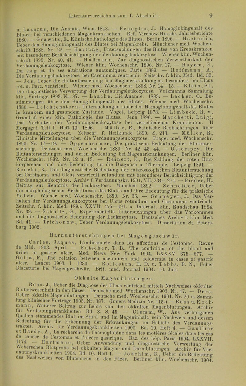 u. Lazarus, Die Anämie. Wien 1848. — Fenoglio, J., Hämoglobingehalt des Blutes bei verschiedenen Magenkrankheiten. Ref. Virchow-Hirschs Jahresberichte 2gg0. — Grawi tz, E., Klinische Pathologie des Blutes. Berlin 1896. — Haeberlin, Ueber den Hämoglobingehalt des Blutes bei Magenkrebs. Münchener med. Wochen- schrift 1888. Nr. 22. — Hartung, Untersuchungen des Blutes von Krebskranken mit besonderer Berücksichtigung der Verdauungsleukozytose. Wiener klin. Wochen- schrift 1895. Nr. 40. 41. — LI aß mann. Zur diagnostischen Verwertbarkeit der Verdauungsleukozytose. Wiener klin. Wochenschr. 1896. Nr. 17. — Hayem, G., Du sang et de ses alterations anatomiques. Paris 1889. — LI offmann, A., Die Verdauungsleukozytose bei Carcinoma ventriculi. Zeitschr. f. klin. Med. Bd. 83. — Jez, Ueber die Blutuntersuchung bei Magenerkrankungen, besonders bei Ulcus rot. u. Care, ventriculi. Wiener med. Wochenschr. 1898. Nr. 14—15. — Klein, St., Die diagnostische Verwertung der Verdauungsleukozytose. Volkmanns Sammlung klin. Vorträge 1893. Nr. 87. — Laache, Die Anämie. 1883. — Lack er, 0., Be- stimmungen über den Hämoglobingehalt des Blutes. Wiener med. Wochenschr. 1886. — Leiclitenstern, Untersuchungen über den Hämoglobingehalt des Blutes in krankem und gesundem Zustande. Vogel, Leipzig 1878. ■— Li mb eck, R. v., Grundriß einer klin. Pathologie des Blutes. Jena 1896. — Marchetti, Luigi, Das Verhalten der Verdauungsleukozytose bei verschiedenen Krankheiten. II Morgagni Teil I. Heft 10. 1896. — Müller, R., Klinische Beobachtungen über Verdauungsleukozytose. Zeitschr. f. Heilkunde 1890. S. 213. — Müller, R., Klinische Mitteilungen über die Verdauungsleukozytose. Prager med. Wochenschr. 1890. Nr. 17—19. — Oppenheimer, Die praktische Bedeutung der Blutunter- suchung. Deutsche med. Wochenschr. 1889. Nr. 42. 43. 44. — Osterspey, Die Blutuntersuchungen und deren Bedeutung bei Magenerkrankungen. Berliner klin. Wochenschr. 1892. Nr. 12 u. 13- — Rein er t, E., Die Zählung der roten Blut- körperchen und ihre Bedeutung für die Diagnose u. Therapie. Leipzig 1891. — Rencki, R., Die diagnostische Bedeutung der mikroskopischen Blutuntersuchung bei Carcinoma und Ulcus ventriculi rotundum mit besonderer Berücksichtigung der Verdauungsleukozytose. Archiv f. Verdauungskr. 1901, VII, 234—274. — Rieder, H., Beitrag zur Kenntnis der Leukozytose. München 1892. — Schneider, Ueber die morphologischen Verhältnisse des Blutes und ihre Bedeutung für die praktische Medizin. Wiener med. Wochenschr. 1890. Nr. 36. — Sehne yer, J., Das Ver- halten der Verdauungsleukozytose bei Ulcus rotundum und Carcinoma ventriculi. Zeitschr. f. klin. Med. 1895. KXVII. 475—491. u. Internat, klin. Rundschau 1894. Nr. 39. — Schultz, G., Experimentelle Untersuchungen über das Vorkommen und die diagnostische Bedeutung der Leukozytose. Deutsches Archiv f. klin. Med. Bd. 41. — Trichonow, Ueber Verdauungsleukozytose. Dissertation St. Peters- burg 1902. Harnuntersuchungen bei Magengeschwür. Carles, Jaques, L’indicanurie dans les affections de l’estomac. Revue de Med. 1903. April. — Futscher, T. B., The conditions of the blood and urine in gastric ulcer. Med. News New York 1904. LXXXV. 675—677. — Go 11a, F., The relation between acetonuria and acidaemia in cases of gastric ulcer. Lancet 1903. I. 1230. — Roll es ton, H. D. u. Te b bs, B. N., Ueber Diaceturie bei Magengeschwür. Brit. med. Journal 1904. 16. Juli. Okkulte Magenblutungen. Boas, J., Ueber die Diagnose des Ulcus ventriculi mittels Nachweises okkulter Blutanwesenheit in den Fäzes. Deutsche med. Wochenschr. 1903. Nr. 47. — Ders. Ueber okkulte Magenblutungen. Deutsche med. Wochenschr. 1901. Nr. 20 u. Samm- lung klinischer Vorträge 1905. Nr. 387. (Innere Medizin Nr. 115.) -Boasu.Koch- mann, Weiterer Beitrag zur Lehre von den okkulten Magenblutungen. Archiv für Verdauungskrankheiten Bd. 8. S. 45. — Clemm, W., Aus verborgenen Gaellen stammendes Blut im Stuhl und im Mageninhalt, sein Nachweis und dessen Bedeutung für die Erkennung der Erkrankungen im Gebiete des Verdauungs- traktes. Archiv für Verdauungskrankheiten 1900. Bd. 10. Heft 4. — Gauliier et Hardy, A., La recherche de l’hdmoglobine dans les motieres Ideales dans les cas de cancer de l’estomac et l’ulcere gastrique. Gaz. des hop. Paris 1904. LXXVII. f' ~ Hartmann, Ueber Anwendung und diagnostische Verwertung der Veberschen Blutprobe bei okkulten Magen- und Darmblutungen. Archiv für Ver- dauungskrankheiten 1904. Bd. 10. Heft 1. — Joachim, G., Ueber die Bedeutung aes Nachweises von Blutspuren in den Fäzes. Berliner klin. Wochenschr. 1904.