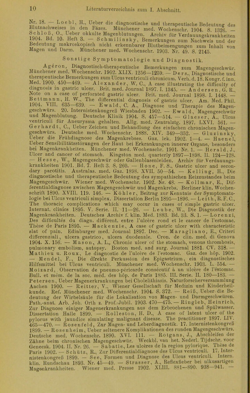 S,r\18‘ r Loeb1’ ?••• Ueber die diagnostische und therapeutische Bedeutung des Blutnachweises in den Fäzes. Münchener med. Wochenschr. 1904 S 1326 — ?Qcblob' ?•’ Ueber olduxUe Magenblutungen. Archiv für Verdauungskrankheiten 1904. Bd. 10. Heft 3. — Schmilinsky, Bemerkungen zum Nachweis und der Bedeutung makroskopisch nicht erkennbarer Blutbeimengungen zum Inhalt von Magen und Darm. Münchener med. Wochenschr. 1903. Nr. 49. S. 2145. Sonstige Symptomatologie und Diagnostik. -^geion, Diagnostisch-therapeutische Bemerkungen zum Magengeschwür. Münchener med. Wochenschr. 1902. XLIX. 1256—1259. — Ders,, Diagnostische und therapeutische Bemerkungen zum Ulcus ventriculi chronicum. Verli. d. 18. Kongr. f. inn. Med. 1900. 450 469. Alexander, W. C., A case illustrating the difficulty of diagnosis in gastric ulcer. Brit. med. Journal 1897. I. 1345. — Andersen. G. R., Note on a case of perforated gastric ulcer. Brit. med. Journal 1898. I. 1448. — Bettmann, H. W., The differential diagnosis of gastric ulcer. Am. Med. Phil. 1904. VIII. 635 639. — Ewald, C. A., Diagnose und Therapie des Magen- geschwürs. 20. Internistenkongreß Wiesbaden 1902. — Ewald, Magengeschwür und Magenblutung. Deutsche Klinik 1904. S. 457—514. — Glaeser, A., Ulcus ventriculi für Aneurysma gehalten. Allg. med. Zentralztg. 1897. LXVI. 561. — Gerhardt, C., Ueber Zeichen und Behandlung des einfachen chronischen Magen- geschwürs. Deutsche med. Wochenschr. 1888. XIV. 349—352. — Gluzinsky, Ueber die Frühdiagnose des Magenkrebses. Gaz. lek. 1902. 1—4. — Haenel, Ueber Sensibilitätsstörungen der Haut bei Erkrankungen innerer Organe, besonders bei Magenkrankheiten. Münchener med. Wochenschr. 1901. Nr. 1. — Herald, J.. Ulcer and cancer of stomach. Kingston med. quarterly 1897—1898. II. 124—128. — Hesse, W., Magengeschwür oder Gallenblasenleiden. Archiv für Verdauungs- krankheiten 1901. Bd. 7. Heft 3. S. 260. — Hone, F. S., Gastric ulcer and secon- dary parotitis. Australas. med. Gaz. 1898. XVII. 50—54. — Keil in g, II., Die diagnostische und therapeutische Bedeutung des S37mpathischen Reizzustandes beim Magengeschwür. Wiener med. Wochenschr. 1902. Nr. 48. — Kollmar, E., Dif- ferentialdiagnose zwischen Magengeschwür und Magenkrebs. Berliner klin. Wochen- schrift 1890. XVIU. 119. 146. — Köhler, Beitrag zur Kenntnis der Symptomato- logie bei Ulcus ventriculi Simplex. Dissertation Berlin 1895—1896. — L e i t h, R. F. C., The thoracic complications which may occur in cases of simple gastric ulcer. Internat, clinics 1895. V. Serie. II. 11—26. — Leube, W., Die Diagnostik der Magenkrankheiten. Deutsches Archiv f. klin. Med. 1883. Bd. 33. S. 1. — Lorenzi, Des difficultes du diagn. different, entre l’ulcere rond et le cancer de l’estomac. These de Paris 1895. — Mackenzie, A case of gastric ulcer witli characteristic slat of pain. Edinburger med. Journal 1897. Dec. — Maragliano, E., Criteri differenziali, ulcera gastrico, ulcera duodenale. Cron. de clin. med. di Genova 1904. X. 156. — Mason, A. L., Chronic ulcer of the stomach, venous thrombosis, pulmonary embolism, autopsy. Boston med. and surg. Journal 1881. CV. 318. — Mathieu u. Roux, Le diagnostic de l’ulcöre de l’estomac. Gaz. des höp. 1902. — Mendel, F., Die direkte Perkussion des Epigastrium, ein diagnostisches Hilfsmittel bei Ulcus ventriculi. Münchener med. Wochenschr. 1903. L. 554. — Moizard, Observation de pneumo-pericarde consecutif ä un ulcere de l’estomac. Bull, et mem. de la soc. med. des höp. de Paris 1885. III. Serie. II. 180—183. — Petersen, Ueber Magenerkrankungen bei Cholelithiasis. Naturforscherversammlung Aachen 1900. — Reitter, V., Wiener Gesellschaft für Medizin und Kinderheil- kunde. Ref. Münchener med. Wochenschr. 1904. S. 372. — Reiß, Ueber die Be- deutung der Wirbelsäule für die Lokalisation von Magen- und Darmgeschwüren. Path.-anat. Arb. Job. Orth z. Prof.-Jubil. 1903.470—475.— Ringleb, Heinrich, Zur Diagnose einiger Magenerkrankungen aus dem Erbrochenen und Spülwasser. Dissertation Halle 1899. — Rolleston, H. D., A case of latent ulcer ol the pylorus with jaundice simulating malignant disease. The practitioner 1897. LIV. 465—470.— Rosenfeld, Zur Magen-und Leberdiagnostik. 17. Internistenkongreß 1899. — Rosen heim, Ueber seltenere Komplikationen des runden Magengeschwürs. Deutsche med. Wochenschr. 1890. XVL 111. — Rotgans, J., Abschieilen der Zähne beim chronischen Magengeschwür. Weckbl. van het. Nederl. Tijdschr. voor Geneesk. 1904. II. Nr. 26. — Sabatie, Les ulc&res de la region pylorique. These de Paris 1902. — Schütz, R., Zur Differentialdiagnose des Ulcus ventriculi. 17. Inter- nistenkongreß 1899. — See, Formen und Diagnose des Ulcus ventriculi. Inteln. klin. Rundschau 1893. Nr. 45—49. — Strasser, A., Reflexfieber bei ulkusartigen Magenkrankheiten. Wiener med. Presse 1902. XL1II. 881 890. 938 941.
