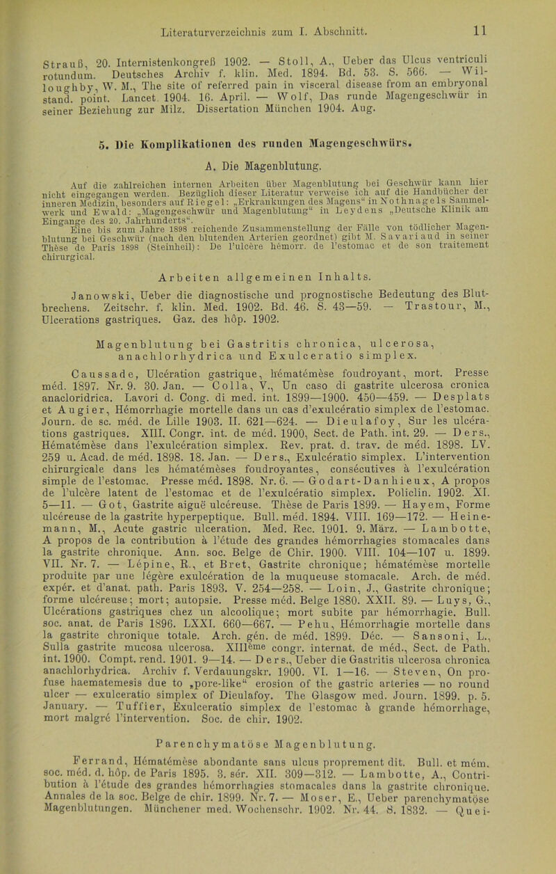 Strauß, 20. Internistenkongreß 1902. — Stoll, A., Ueber das Ulcus ventricuh rotundum. Deutsches Archiv f. klin. Med. 1894. Bd. 53. S. 566. Wil- loughby, W. M., The site of referred pain in visceral disease from an embryonal stand, point. Lancet 1904. 16. April. — Wolf, Das runde Magengeschwür in seiner Beziehung zur Milz. Dissertation München 1904. Aug. 5. Die Komplikationen des runden Magengeschwürs. A. Die Magenblutung. Auf die zahlreichen internen Arbeiten über Magenblutung bei Geschwür kann hier nicht eingegangen werden. Beziiglioh dieser Literatur verweise ich auf die Handbücher der inneren Medizin, besonders auf E i e g e 1: „Erkrankungen des Magens“ in N o t h n ag e ls Sammel- werk und Ewald: „Magengeschwür und Magenblutung“ in Leydens „Deutsche Klinik am Eingänge des 20. Jahrhunderts“. Eine bis zum Jahre 1898 reichende Zusammenstellung der Falle von tödlicher Magen- blutung bei Geschwür (nach den blutenden Arterien geordnet) gibt M. Savariaud in seiner Thfese de Paris 1898 (Steinheil): De l’ulcere hdmorr. de l’estomac et de son traitement cliirurgical. Arbeiten allgemeinen Inhalts. Janowski, Ueber die diagnostische und prognostische Bedeutung des Blut- brecliens. Zeitschr. f. klin. Med. 1902. Bd. 46. S. 43—59. — Trastour, M., Ulcerations gastriques. Gaz. des höp. 1902. Magenblutung bei Gastritis chronica, ulcerosa, anachlorhydrica und Exulceratio Simplex. Caussade, Ulceration gastrique, lrematemese foudroyant, mort. Presse med. 1897. Nr. 9. 30. Jan. — Colla, V., Un caso di gastrite ulcerosa cronica anacloridrica. Lavori d. Cong. di med. int. 1899—1900. 450—459. — Desplats et Au gier, Hemorrhagie mortelle dans un cas d’exulceratio Simplex de l’estomac. Journ. de sc. med. de Lille 1903. II. 621—624. — Dieulafoy, Sur les ulcera- tions gastriques. XIII. Congr. int. de med. 1900, Sect. de Path. int. 29. — Ders., Hematemöse dans l’exnlceration Simplex. Rev. prat. d. trav. de med. 1898. LY. 259 u. Acad. de med. 1898. 18. Jan. — Ders., Exulceratio simplex. L’intervention chirurgicale dans les hematömeses foudroyantes, consecutives a l’exulceration simple de l’estomac. Presse med. 1898. Nr. 6. — Godart-Danhieux, Apropos de Pulcere latent de l’estomac et de l’exulceratio simplex. Policlin. 1902. XI. 5—11. — Got, Gastrite aigue ulcereuse. These de Paris 1899. — Hayem, Forme ulcereuse de la gastrite hyperpeptique. Bull. med. 1894. VIII. 169—172.— Heine- mann, M., Acute gastric ulceration. Med. Rec. 1901. 9. März. — Lambotte, A propos de la contribution ä l’etude des grandes hemorrhagies stomacales dans la gastrite chronique. Ann. soc. Beige de Chir. 1900. VIII. 104—107 u. 1899. VII. Nr. 7. — Lepine, R., et Bret, Gastrite chronique; hematemese mortelle produite par une legere exulceration de la muqueuse stomacale. Arch. de med. exper. et d’anat. path. Paris 1893. V. 254—258. — Loin, J., Gastrite chronique; forme ulcereuse; mort; autopsie. Presse med. Beige 1880. XXII. 89. — Luys, G., Ulcerations gastriques chez un alcoolique; mort subite par hemorrhagie. Bull, soc. anat. de Paris 1896. LXXI. 660—667. — Pehu, Hemorrhagie mortelle dans la gastrite chronique totale. Arch. gen. de med. 1899. Dec. — Sansoni, L., Sulla gastrite mucosa ulcerosa. Xllleme congr. internat. de med., Sect. de Path. int. 1900. Compt. rend. 1901. 9—14. — Ders., Ueber die Gastritis ulcerosa chronica anachlorhydrica. Archiv f. Verdauungskr. 1900. VI. 1—16. — Steven, On pro- fuse haematemesis due to „pore-like“ erosion of the gastric arteries — no round ulcer — exulceratio simplex of Dieulafoy. The Glasgow med. Journ. 1899. p. 5. January. — Tuffier, Exulceratio simplex de l’estomac ä grande hemorrhage, mort malgre l’intervention. Soc. de chir. 1902. Parenchymatöse Magenblutung. Ferrand, Hematemese abondante sans ulcus proprement dit. Bull, et mem. soc. med. d. höp. de Paris 1895. 3. ser. XII. 309—312. — Lambotte, A., Contri- bution ä l’etude des grandes hemorrhagies stomacales dans la gastrite chronique. Annales de la soc. Beige de chir. 1899. Nr. 7. — Moser, E., Ueber parenchymatöse Magenblutungen. Münchener med. Wochenschr. 1902. Nr. 44. S. 1832. — Qu ei-