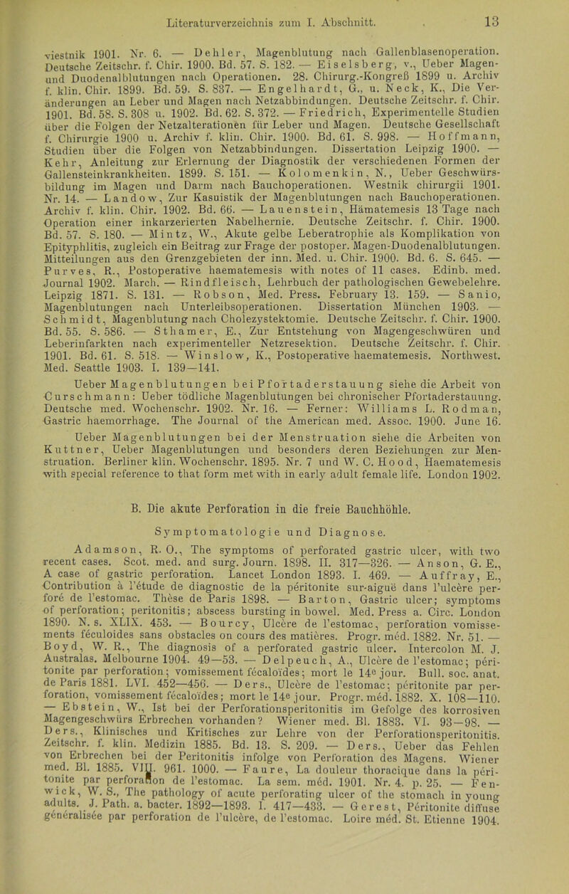 viestnik 1901. Nr. 6. — Dehler, Magenblutung nach Gallenblasenoperation. Deutsche Zeitschr. f. Chir. 1900. Bd. 57. S. 182. — Eiseisberg, v., Ueber Magen- und Duodenalblutungen nach Operationen. 28. Chirurg.-Kongreß 1899 u. Archiv f. klin. Chir. 1899. Bd. 59. S. 887. — Engelhardt, G., u. Neck, K., Die Ver- änderungen an Leber und Magen nach Netzabbindungen. Deutsche Zeitschr. f. Chir. 1901. Bd.58. S. 308 u. 1902. Bd. 62. S. 372.—Friedrich, Experimentelle Studien über die Folgen der Netzalterationen für Leber und Magen. Deutsche Gesellschaft f. Chirurgie 1900 u. Archiv f. klin. Chir. 1900. Bd. 61. S. 998. — Iloffmann, Studien über die Folgen von Netzabbindungen. Dissertation Leipzig 1900. — Kehr, Anleitung zur Erlernung der Diagnostik der verschiedenen Formen der Gallensteinkrankheiten. 1899. S. 151. — Kolomenkin, N., Ueber Geschwürs- bildung im Magen und Darm nach Bauchoperationen. Westnik chirurgii 1901. Nr. 14. — Landow, Zur Kasuistik der Magenblutungen nach Bauchoperationen. Archiv f. klin. Chir. 1902. Bd. 66. — Lauenstein, Hämatemesis 13 Tage nach Operation einer inkarzerierten Nabelhernie. Deutsche Zeitschr. f. Chir. 1900. Bd. 57. S. 180. — Mintz, W., Akute gelbe Leberatrophie als Komplikation von Epityphlitis, zugleich ein Beitrag zur Frage der postoper. Magen-Duodenalblutungen. Mitteilungen aus den Grenzgebieten der inn. Med. u. Chir. 1900. Bd. 6. S. 645. — Purves, R., Postoperative haematemesis with notes of 11 cases. Edinb. med. Journal 1902. March. — Rindfleisch, Lehrbuch der pathologischen Gewebelehre. Leipzig 1871. S. 131. — Robson, Med. Press. February 13. 159. — Sanio, Magenblutungen nach Unterleibsoperationen. Dissertation München 1903. — Schmidt, Magenblutung nach Cholezystektomie. Deutsche Zeitschr. f. Chir. 1900. Bd. 55. S. 586. — Sthamer, E., Zur Entstehung von Magengeschwüren und Leberinfarkten nach experimenteller Netzresektion. Deutsche Zeitschr. f. Chir. 1901. Bd. 61. S. 518. — Winslow, IC, Postoperative haematemesis. Northwest. Med. Seattle 1903. I. 139-141. Ueber Magenblutungen bei Pfortaderstauung siehe die Arbeit von Curschmann: Ueber tödliche Magenblutungen bei chronischer Pfortaderstauung. Deutsche med. Wochensehr. 1902. Nr. 16. — Ferner: Williams L. Rodman, Gastric haemorrhage. The Journal of the American med. Assoc. 1900. June 16. Ueber Magenblutungen bei der Menstruation siehe die Arbeiten von Kuttner, Ueber Magenblutungen und besonders deren Beziehungen zur Men- struation. Berliner klin. Wochenschr. 1895. Nr. 7 und W. C. Hood, Haematemesis with special reference to that form met with in earty adult female life. London 1902. B. Die akute Perforation in die freie Bauchhöhle. Symptomatologie und Diagnose. Adamson, R. O., The Symptoms of perforated gastric ulcer, with two recent cases. Scot. med. and surg. Journ. 1898. II. 317—326. — Anson, G. E., A case of gastric Perforation. Lancet London 1893. I. 469. — Auffray, E., Gontribution ä l’etude de diagnostic de la peritonite sur-aigue dans l’ulcere per- fore de l’estomac. These de Paris 1898. — Bar ton, Gastric ulcer; Symptoms of Perforation; peritonitis; abscess bursting in bowel. Med. Press a. Circ. London 1890. N. s. XLIX. 453. — Bourcy, Ulcere de l’estomac, Perforation vomisse- ments feculoides sans obstacles on cours des matieres. Progr. med. 1882. Nr. 51. — Boyd, W. R., The diagnosis of a perforated gastric ulcer. Intercolon M. J. Australas. Melbourne 1904. 49—53. — Delpeuch, A., Ulcere de l’estomac; peri- tonite par Perforation; vomissement fecaloi'des; mort le 14ejour. Bull. soc. anat. de Paris 1881. LVI. 452—456. — Ders., Ulcere de l’estomac; peritonite par Per- foration, vomissement fecaloi'des; mort le 14e jour. Progr. mdd. 1882. X. 108—110. — Ebstein, W., Ist bei der Perforationsperitonitis im Gefolge des korrosiven Magengeschwürs Erbrechen vorhanden? Wiener med. Bl. 1883. VI. 93 — 98. — Ders., Klinisches und Kritisches zur Lehre von der Perforationsperitonitis Zeitschr. f. klin. Medizin 1885. Bd. 13. S. 209. — Ders., Ueber das Fehlen von Erbrechen bei der Peritonitis infolge von Perforation des Magens. Wiener med. Bl. 1885. VIII. 961. 1000. — Faure, La douleur thoracique°dans la peri- tonite par perforaHon de l’estomac. La sem. med. 1901. Nr. 4. p. 25. — Fen- wick, W. S., The pathology of acute perforating ulcer of the stomach in younn adults. J. Path. a. bacter. 1892—1893. I. 417—433. — Gerest, Peritonite diffuse generahsee par Perforation de l’ulcöre, de l’estomac. Loire med. St. Etienne 1904.