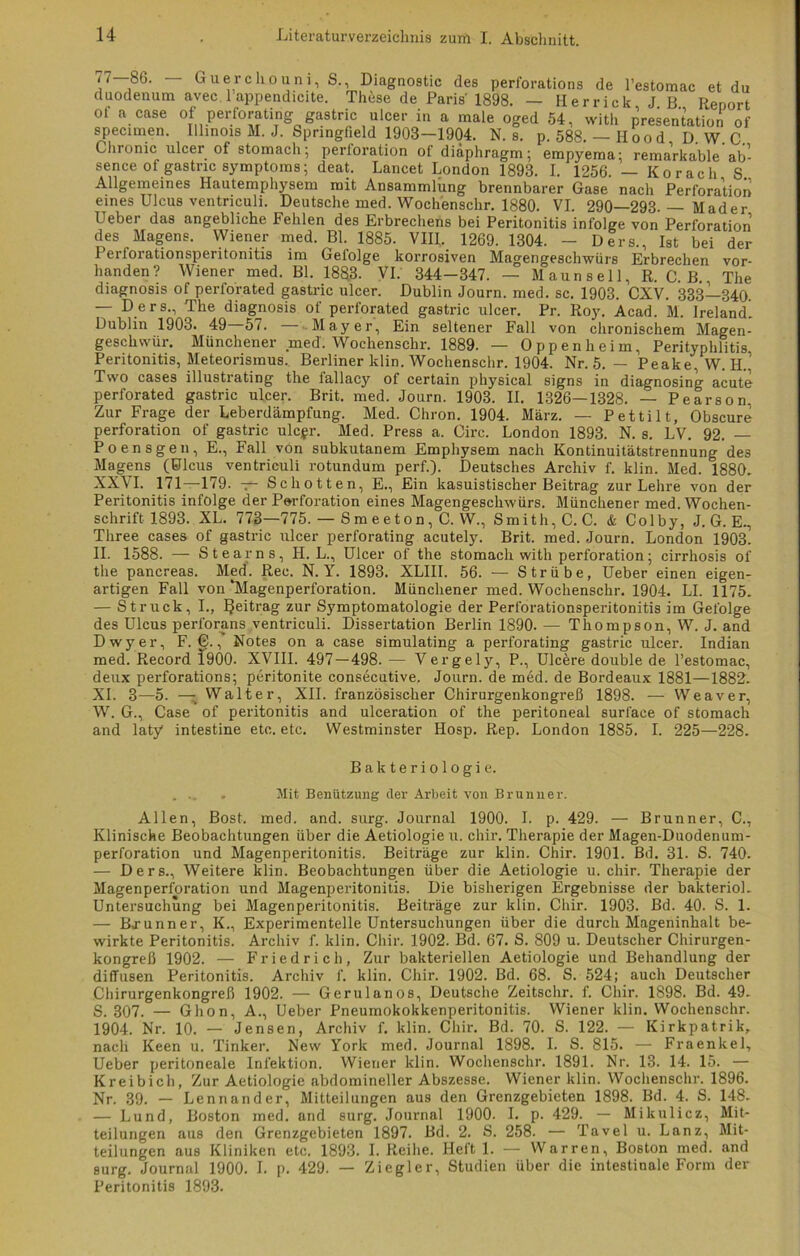 <i 86. Guerchouni, S., Diagnostic des perforations de l’estomac et du duodenum avec. 1 appendicite. These de Paris 1898. — Herrick JB Report ot a case of perforating gastric ulcer in a male oged 54, with presentation of specimen. Illinois M. J. Springfield 1903-1904. N. s. p. 588. — Ilood D. W. C. Chronic ulcer of stomach; perloration of diäphragm; empyema; remarkable ab- sence of gastric Symptoms; deat. Lancet London 1893. I. 1256. — Ko rach S Allgemeines Hautemphysem mit Ansammlung brennbarer Gase nach Perforation eines Ulcus ventnculi. Deutsche med. Wochenschr. 1880. VI. 290—293. — Hader Ueber das angebliche Fehlen des Erbrechens bei Peritonitis infolge von Perforation des Magens. Wiener med. Bl. 1885. VIII. 1269. 1304. — Ders., Ist bei der Perforationsperitonitis im Gefolge korrosiven Magengeschwürs Erbrechen vor- handen? Wiener med. Bl. 1883. VI. 344-347. — M aun s el 1, R. C. B. The diagnosis of perforated gastric ulcer. Dublin Journ. med. sc. 1903. CXV. 333—340. — Ders., The diagjiosis of perforated gastric ulcer. Pr. Roy. Acad. M. Ireland. Dublin 1903. 49 57. .Mayer, Ein seltener Fall von chronischem Magen- geschwür. Münchener med. Wochenschr. 1889. — Oppenheim, Perityphlitis Peritonitis, Meteorismus. Berliner klin. Wochenschr. 1904. Nr. 5. — Peake, W. H. Two cases illustrating the fallacy of certain physical signs in diagnosing acute perforated gastric ulcer. Brit. med. Journ. 1903. II. 1326—1328. — Pearson. Zur Frage der Leberdämpfung. Med. Chron. 1904. März. — Pettilt, Obscure Perforation of gastric ulcgr. Med. Press a. Circ. London 1893. N. s. LV. 92. — Poensgen, E., Fall von subkutanem Emphysem nach Kontinuitätstrennung des Magens (Ulcus ventriculi rotundum perf.). Deutsches Archiv f. klin. Med. 1880. XXVI. 171—179. — Schotten, E., Ein kasuistischer Beitrag zur Lehre von der Peritonitis infolge der Perforation eines Magengeschwürs. Münchener med. Wochen- schrift 1893. XL. 773—775. — Smeeton, C. W., Smith, C. C. & Colby, J. G. E-, Three cases of gastric ulcer perforating acutely. Brit. med. Journ. London 1903. II. 1588. — Stearns, H. L., Ulcer of the stomach with Perforation; cirrhosis of the pancreas. Med. Rec. N. Y. 1893. XLIII. 56. — Strübe, Ueber einen eigen- artigen Fall von‘Magenperforation. Münchener med. Wochenschr. 1904. LI. 1175. — Struck, I., IJeitrag zur Symptomatologie der Perforationsperitonitis im Gefolge des Ulcus perforans ventriculi. Dissertation Berlin 1890. — Thompson, W. J. and Dwyer, F. C., Notes on a case simulating a perforating gastric ulcer. Indian med. Record 1900. XVIII. 497 — 498. — Vergely, P., Ulcere double de l’estomac, deux perforations; peritonite consecutive. Journ. de med. de Bordeaux 1881—1882. XI. 3—5. — Walter, XII. französischer Chirurgenkongreß 1898. — Weaver, W. G., Case of peritonitis and ulceration of the peritoneal surface of stomach and laty intestine etc. etc. Westminster Hosp. Rep. London 1885. I. 225—228. Bakteriologie. ... „ Mit Benützung der Arbeit von Brunner. Allen, Bost. med. and. surg. Journal 1900. I. p. 429. — Brunner, C., Klinische Beobachtungen über die Aetiologie u. chir. Therapie der Magen-Duodenum- perforation und Magenperitonitis. Beiträge zur klin. Chir. 1901. Bd. 31. S. 740. — Ders., Weitere klin. Beobachtungen über die Aetiologie u. chir. Therapie der Magenperforation und Magenperitonitis. Die bisherigen Ergebnisse der bakteriol. Untersuchung bei Magenperitonitis. Beiträge zur klin. Chir. 1903. Bd. 40. S. 1. — Brunner, K., Experimentelle Untersuchungen über die durch Mageninhalt be- wirkte Peritonitis. Archiv f. klin. Chir. 1902. Bd. 67. S. 809 u. Deutscher Chirurgen- kongreß 1902. — Friedrich, Zur bakteriellen Aetiologie und Behandlung der diffusen Peritonitis. Archiv f. klin. Chir. 1902. Bd. 68. S. 524; auch Deutscher Chirurgenkongreß 1902. — Gerulanos, Deutsche Zeitschr. f. Chir. 1898. Bd. 49. S. 307. — Ghon, A., Ueber Pneumokokkenperitonitis. Wiener klin. Wochenschr. 1904. Nr. 10. — Jensen, Archiv f. klin. Chir. Bd. 70. S. 122. — Kirkpatrik, nach Keen u. 'Linker. New York med. Journal 1898. I. S. 815. — Fraenkel, Ueber peritoneale Infektion. Wiener klin. Wochenschr. 1891. Nr. 13. 14. 15. — Kreibich, Zur Aetiologie abdomineller Abszesse. Wiener klin. Wochenschr. 1896. Nr. 39. — Lennander, Mitteilungen aus den Grenzgebieten 1898. Bd. 4. S. 148. — Lund, Boston med. and surg. Journal 1900. I. p. 429. — Mikulicz, Mit- teilungen aus den Grenzgebieten 1897. Bd. 2. S. 258. — Tavel u. Lanz, Mit- teilungen aus Kliniken etc. 1893. I. Reihe. Heft 1. — Warren, Boston med. and surg. Journal 1900. I. p. 429. — Ziegler, Studien über die intestinale Form der Peritonitis 1893.