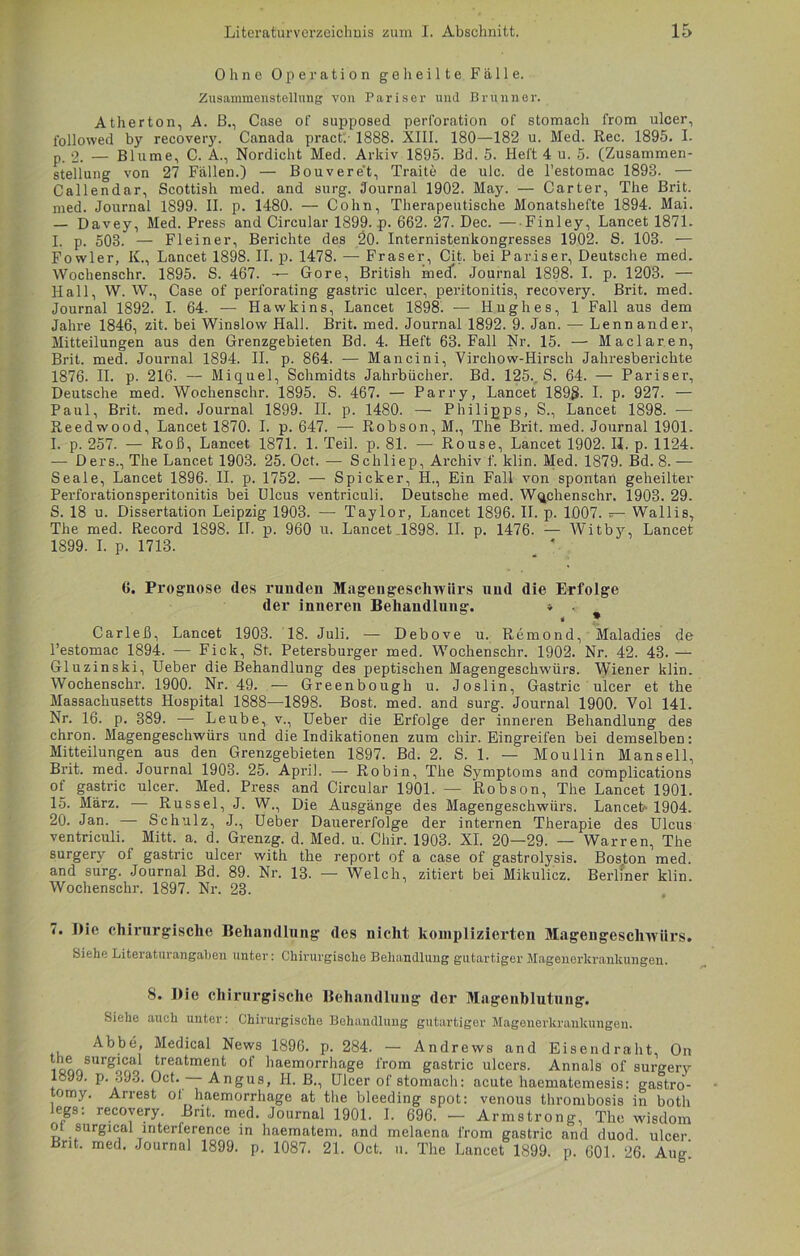 Ohne Operation geheilte Fälle. Zusammenstellung von Pariser und Brunner. Atherton, A. B., Case of supposed Perforation of stomach from ulcer, followed by recovery. Canada pract. 1888. XIII. 180—182 u. Med. Rec. 1895. I- p. 2. — Blume, C. A., Nordicht Med. Arkiv 1895. Bd. 5. Heft 4 u. 5. (Zusammen- stellung von 27 Fällen.) — Bouveret, Traite de ulc. de l’estomac 1893. — Callendar, Scottish med. and surg. Journal 1902. May. — Carter, The Brit. med. Journal 1899. II. p. 1480. — Cohn, Therapeutische Monatshefte 1894. Mai. — Davey, Med. Press and Circular 1899. p. 662. 27. Dec. — Finley, Lancet 1871. I. p. 503. — Fleiner, Berichte des 20. Internistenkongresses 1902. S. 103. — Fowler, K., Lancet 1898. II. p. 1478. — Fraser, Cit. bei Pariser, Deutsche med. Wochenschr. 1895. S. 467. — Gore, British med. Journal 1898. I. p. 1203. — Hall, W. W., Case of perforating gastric ulcer, peritonitis, recovery. Brit. med. Journal 1892. I. 64. — Hawkins, Lancet 1898. —• Hughes, 1 Fall aus dem Jahre 1846, zit. bei Winslow Hall. Brit. med. Journal 1892. 9. Jan. — Lenn ander, Mitteilungen aus den Grenzgebieten Bd. 4. Heft 63. Fall Nr. 15. — Maclaren, Brit. med. Journal 1894. II. p. 864. — Mancini, Virchow-Hirsch Jahresberichte 1876. II. p. 216. — Miquel, Schmidts Jahrbücher. Bd. 125.. S. 64. — Pariser, Deutsche med. Wochenschr. 1895. S. 467. — Parry, Lancet 1898- I. p. 927. — Paul, Brit. med. Journal 1899. II. p. 1480. — Philipps, S., Lancet 1898. -— Reedwood, Lancet 1870. I. p. 647. — Robson, M., The Brit. med. Journal 1901. I. p. 257. — Roß, Lancet 1871. 1. Teil. p. 81. — Rouse, Lancet 1902. II. p. 1124. -— Ders., The Lancet 1903. 25. Oct. — Schliep, Archiv f. klin. Med. 1879. Bd. 8. — Seale, Lancet 1896. II. p. 1752. — Spicker, H., Ein Fall von spontan geheilter Perforationspexdtonitis bei Ulcus ventriculi. Deutsche med. Wochenschr. 1903. 29. S. 18 u. Dissertation Leipzig 1903. — Taylor, Lancet 1896. II. p. 1007. — Wallis, The med. Record 1898. II. p. 960 u. Lancet 1898. II. p. 1476. — Witby, Lancet 1899. I. p. 1713. _ *- 6. Prognose des runden Magengeschwürs und die Erfolge der inneren Behandlung. * , # ^ Carleß, Lancet 1903. 18. Juli. — Debove u. Remond, Maladies de l’estomac 1894. — Fick, St. Petersburger med. Wochenschr. 1902. Nr. 42. 43. — Gluzinski, Ueber die Behandlung des peptischen Magengeschwürs. Wiener klin. Wochenschr. 1900. Nr. 49. — Greenbough u. Joslin, Gastric ulcer et the Massachusetts Hospital 1888—1898. Bost. med. and surg. Journal 1900. Vol 141. Nr. 16. p. 389. — Leube, v., Ueber die Erfolge der inneren Behandlung des chron. Magengeschwürs und die Indikationen zum chir. Eingreifen bei demselben: Mitteilungen aus den Grenzgebieten 1897. Bd. 2. S. 1. — Moullin Mansell, Brit. med. Journal 1903. 25. April. — Robin, The Symptoms and complications of gastric ulcer. Med. Press and Circular 1901. — Robson, The Lancet 1901. 15. März. — Rüssel, J. W., Die Ausgänge des Magengeschwürs. Lancet- 1904. 20. Jan. — Schulz, J., Ueber Dauererfolge der internen Therapie des Ulcus ventriculi. Mitt. a. d. Grenzg. d. Med. u. Chir. 1903. XI. 20—29. — Warren, The surgery of gastric ulcer with the report of a case of gastrolysis. Boston med. and surg. Journal Bd. 89. Nr. 13. — Welch, zitiert bei Mikulicz. Berliner klin. Wochenschr. 1897. Nr. 23. 7. Die chirurgische Behandlung des nicht komplizierten Magengeschwürs. Siehe Literaturangabeu unter: Chirurgische Behandlung gutartiger Magenerkrankungen. 8. Die chirurgische Behandlung der Magenblutung. Siehe auch unter: Chirurgische Behandlung gutartiger Magenerkrankungen. Abbe, Medical News 1896. p. 284. — Andrews and Eisendraht, On snn8Urgino treatment of haemorrhage from gastric ulcers. Annals of surgery 189J. p. .jJ.j. Oct. — Angus, H. B., Ulcer of stomach: acute haematemesis: gastro- tomy. Arrest oi haemorrhage at the bleeding spot: venous thrombosis in both legs: recovery. Brit. med. Journal 1901. I. 696. — Armstrong, The wisdom ot surgical mterference in haematem. and melaena from gastric and duod ulcer Brit. med. Journal 1899. p. 1087. 21. Oct. u. The Lancet 1899. p. 601. 26. Aug!