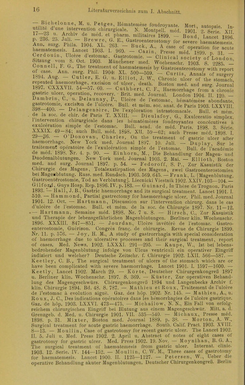.■,;iCi.el0n.ne’ M' U' Petges’ Hematemese foudroyante. Mort autonsie In uti^t6 d une Intervention chirurgicale. N. Montpell. med. 1901. 2. Serie' XII 17 u- Archiv de med. et pharm, militaires 1899. — Bond Iinr-et 18Qfi Jpüi,T19Bor4e'xLe’ for haeinatemesis Lancet 1903. I. 960. - Ca’zin,’ Preise midTS?/“1!!! Cerdouin, Ulcere destomac, Gastrotomie. — Clinical societv of London Sitzung vom 8. Oct. 1903. Münchener med. Wochenschr. 19037 S. 2285. — «f a G” The ^atment ot haematemesis by Gastroenterostomy with report of case. Ann. surg Phil. 1904*. XL. 500-509. - Curtis, Annals of surgery 1 94. Aug. Cutler, E. G. u. Elliot, J. W., Chronic ulcer of the stomach, Z mvvTirf f;'“!810 °i Ulcer’ death- Boston med- and surg. Journal _L. * XX\II. 54 57. 60. Cuthbert, C. F., Haemorrhage from a chronic gastric ulcer, Operation, recovery. Brit. med. Journal. London 1904. II. 120. — ambrin, C., u. Delaunay, P., Ulcere de l’estomac, hematemese abondante, gastrotomie, excisitm de 1 ulcere. Bull, et mem. soc. anat. de Paris 1903. LXXVIII. 398—400. — Delangeniere, De l’exploration intrastomacale. Bull, et mem de la soc de chir. de Paris T. XXIII. - Dieulafoy, G., Exulceratio Simplex, 1 Intervention chirurgicale dans les hematemeses l'oudroyantes concecutives ä exulceration simple de l’estomac. Bull. acad. de med. Paris. 1898. 3. Serie. XXXIX. 49 84; auch Bull. med. 1898. XU. 59—62; auch Presse med. 1898. I. ^9 36- O Donovan, Charles, On the treatment of gastric ulcer after haemorrhage. New York med. Journal 1897. 10. Juli. — Duplay, Sur le traitement operatoire de l’exulceration simple de l’estomac. Bull, de Tacademie de med. 1898. Nr. 4. p. 90. — Einhorn, M., Die Behandlung der Magen- und Duodenalblutungen. New York med. Journal 1903. 2. Mai. — Ellioth, Boston med. and surg. Journal 1897. p. 54. — Fedoroff, S. P., Zur Kasuistik der Chirurgie des Magens, Totalexstirpation des Magens, zwei Gastroenterostomien bei Magemblutung. Russ. med. Rundsch. 1903. 569. 645. — Frank, L. [Magenblutung, Gastroenterostomie, Tod an Verblutung]. Liecnicki Viestnik 1902. XXIV. 103—104. — Gilfojyl, Guys Hosp. Rep. 1896. IV. p. 183. — Guinard, In These deTrognon. Paris 1893. — Hall, J. B., Gastric haemorrhage and its surgical treatment. Lancet 1901. I. 510. — Hammond, Partial gastrectomy for haemorrhagic ulcer. Phil. med. Journal 1901. 12. Oct. — Hartmann, Discussion sur l’intervention chirurg. dans le cas d’ulcöre de l’estomac. Bull, et mem. de la soc. de Chirurgie 1897. Nr. 11 — 12. *— Hartmann, Semaine med. 1898. Nr. 7 u. 8. — Hirsch, C., Zur Kasuistik und Therapie der lebensgefährlichen Magenblutungen. Berliner klin. Wochenschr. 1896. XXXIII. 847—851. — Jourdan, Ulcere invetere de l’estomac. Gastro- enterostomie, Guerison. Congres frang. de Chirurgie. Revue de Chirurgie 1899. Nr. 11. p. 576. — Joy, H. M., A study of gastrorrhagia with special consideration of haemorrhage due to ulcerative processes and their surgical treatment, report of cases. Med. News. 1902. LXXXI. 291—295. — Kaupe, W., Ist bei lebens- bedrohender Magenblutung infolge von Ulcus ventriculi ein operativer Eingriff indiziert und welcher? Deutsche Zeitschr. f. Chirurgie 1902. LXII. 566—587. — Keetley, C. B., The surgical treatment of ulcers of the stomach which are or have been complicated with severe haemorrhage. Lancet 1901. I. 1597—1600. — Keetly, Lancet 1902. March 29. — Körte, Deutscher Chirurgenkongreß 1897 u. Berliner klin. Wochenschr. 1897. S. 369. — Küster, Zur operativen Behand- lung des Magengeschwürs. Chirurgenkongreß 1894 und Langenbecks Archiv f. klin. Chirurgie 1894. Bd. 48. S. 787. — Mathieu et Roux, Traitement de l’ulcere de l’estomac ä evolution aigue. Gaz. des hop. 1902. Nr. 145. — M athieu, A., u. Roux, J. C., Des indications operatoires dans les hemorrkagies de l’ulcere gastrique. Gaz. de höp. 1903. LXXVI. 473-475. — Michailow, N. N., Ein Fall von erfolg- reichem chirurgischen Eingriff bei Blutung aus einem Magengeschwür. Mitt. a. d. Grenzgeb. d. Med. u. Chirurgie 1901. VII. 535—540. — Micliaux, Presse med. 1898. p. 31. Mixter, Boston med. Journal 1889. p. 38. — Morton, A. W., Surgical treatment for acute gastric haemorrhage. South. Calif. Pract. 1903. XVIII. 8—13. — Moullin, Case of gastrotomy for recent gastric ulcer. The Lancet 1902. II. 5. Juli u. Med. Press 1902. 2. April u. Abstract of notes of eight cases ol gastrotomy for gastric ulcer. Med. Press 1902. 19. Nov. — Moynihan, B. G. A., The surgical treatment of liaematemesis from gastric ulcer. Internat, clinic. 1903. 12. Serie. IV. 144—152. — Moullin, C. W. M., Three cases of gastrotomy for liaematemesis. Lancet 1900. II. 1125—1127. — Petersen, W., Ueber die operative Behandlung akuter Magenblutungen. Deutscher Chirurgenkongreß. Berlin