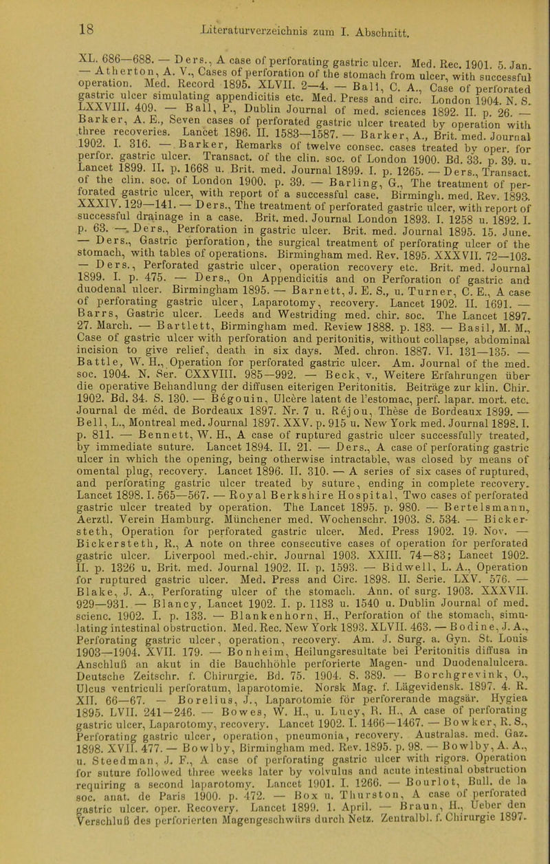 AL 686—6S8. — Oers., A case of perforating gastric ulcer. Med. Ree. 1901. 5. Jan — Ath ertön A. V., Cases of Perforation of the stomach from ulcer, with successful operaüon Med. Record 1895. XLVII. 2-4. - Ball, C. A, Case of perforated T vvttttV C?r sirnu^atln& appendicitis etc. Med. Press and circ. London 1904. N. S. LAX VIII. 409. — Ball, P., Dublin Journal of med. Sciences 1892. II. p. 26. — Parker, A. E., feeven cases of perforated gastric ulcer treated by Operation with nnoe rec°yfies- „Lanaet 1896. II. 1583-1587.- Barker,A„ Brit. med. Journal 1J02. 1. alb. Barker, Remarks ol twelve consec. cases treated bv oper. for perfor. gastric ulcer. Transact. of the clin. soc. of London 1900. Bd. 33. p 39 u Lancet 1899. II. p. 1668 u. Brit. med. Journal 1899. I. p. 1265. — Ders., Transact' ot the clin. soc. of London 1900. p. 39. — Barling, G., The treatment of per- forated gastric ulcer, with report of a successful case. Birmingh. med. Rev. 1893-. XXXIV. 129 141. — Ders., The treatment of perforated gastric ulcer, with report of successful drainage in a case. Brit. med. Journal London 1893. I. 1258 u. 1892. L p. 63. —.Ders., Perforation in gastric ulcer. Brit. med. Journal 1895. 15. June. Ders., Gastric Perforation, the surgical treatment of perforating ulcer of the stomach, with tables of operations. Birmingham med. Rev. 1895. XXX VII. 72—103. — Ders., Perforated gastric ulcer, Operation recovery etc. Brit. med. Journal 1899. I. p. 475. — Ders., On Appendicitis and on Perforation of gastric and duodenal ulcer. Birmingham 1895. — Barnett, J. E. S., u. Turner, C. E., A case of perforating: gastric ulcer, Laparotomy, recovery. Lancet 1902. II. 1691. — Barrs, Gastric ulcer. Leeds and Westriding med. chir. soc. The Lancet 1897. 27. March. — Bartlett, Birmingham med. Review 1888. p. 183. — Brasil, M. M., Case of gastric ulcer with Perforation and peritonitis, without collapse, abdominal incision to give relief, death in six days. Med. chron. 1887. VI. 131—135. — Battle, W. H., Operation for perforated gastric ulcer. Am. Journal of the med. soc. 1904. N. Ser. CXXVIII. 985—992. — Beck, v., Weitere Erfahrungen über die operative Behandlung der diffusen eiterigen Peritonitis. Beitrage zur klin. Chir. 1902. Bd. 34. S. 130. — Begouin, Ulcere latent de l’estomac, perf. lapar. mort. etc. Journal de med. de Bordeaux 1897. Nr. 7 u. Rejou, These de Bordeaux 1899. — Bell, L., Montreal med. Journal 1897. XXV. p. 915 u. New York med. Journal 1898.1. p. 811. — Bennett, W. H., A case of ruptured gastric ulcer successfully treated, by immediate suture. Lancet 1894. II. 21. — Ders., A case of perforating gastric ulcer in which the opening, being otherwise intractable, was closed by means of omental plug, recovery. Lancet 1896. II. 310. — A series of six cases of ruptured, and perforating gastric ulcer treated by suture, ending in complete recovery. Lancet 1898.1. 565—567. — Royal Berkshire Hospital, Two cases of perforated gastric ulcer treated by Operation. The Lancet 1895. p. 980. — Bertelsmann, Aerztl. Verein Hamburg. Münchener med. Wochenschr. 1903. S. 534. — Bieker- steth, Operation for perforated gastric ulcer. Med. Press 1902. 19. Nov. — Bickersteth, R., A note on three consecutive cases of Operation for perforated gastric ulcer. Liverpool med.-chir. Journal 1903. XXIII. 74—83; Lancet 1902. II. p. 1326 u. Brit. med. Journal 1902. II. p. 1593. — Bidwell, L. A., Operation for ruptured gastric ulcer. Med. Press and Circ. 1898. II. Serie. LXV. 576. — Blake, J. A., Perforating ulcer of the stomach. Ann. of surg. 1903. XXXVII. 929—931. — Blancy, Lancet 1902. I. p. 1183 u. 1540 u. Dublin Journal of med. scienc. 1902. I. p. 138. — Blankenborn, H., Perforation of the stomach, simu- lating intestinal obstruction. Med. Rec. New York 1893. XLVII. 463. — Bodine, J. A., Perforating gastric ulcer, Operation, recovery. Am. J. Surg. a. Gyn. St. Louis 1903—1904. XVII. 179. — Bonheim, Heilungsresultate bei Peritonitis diffusa in Anschluß an akut in die Bauchhöhle perforierte Magen- und Duodenalulcera. Deutsche Zeitschr. f. Chirurgie. Bd. 75. 1904. S. 889. — Borchgrevink, O., Ulcus ventriculi perforatum, laparotomie. Norsk Mag. f. Lägevidensk. 1897. 4. R. XII. 66—67. — Borelius, J., Laparotomie för perforerande magsär. Hygiea 1895. LVII. 241-246. — Bowes, W. II., u. Lucy, R. IL, A case of perforating gastric ulcer, Laparotomy, recovery. Lancet 1902.1. 1466 — 1467. — Bowker, R. S., Perforating gastric ulcer, Operation, pneumonia, recovery. Australas. med. Gaz. 1898. XVII. 477. — Bo wl by, Birmingham med. Rev. 1895. p. 98. — Bowlby, A. A., u. Steedman, J. F., A case of perforating gastric ulcer with rigors. Operation for suture followed three weeks later by volvulus and acute intestinal obstruction requiring a second laparotomy. Lancet 1901. I. 1266. — Bourlot, Bull, de la soc. anat. de Paris 1900. p. 472. — Box u. Thurston, A case of perforated gastric ulcer. oper. Recovery. Lancet 1899. 1. April. — Braun, fl., Ueber den Verschluß des perforierten Magengeschwürs durch Netz. Zentralbl. f. Chirurgie 1897-